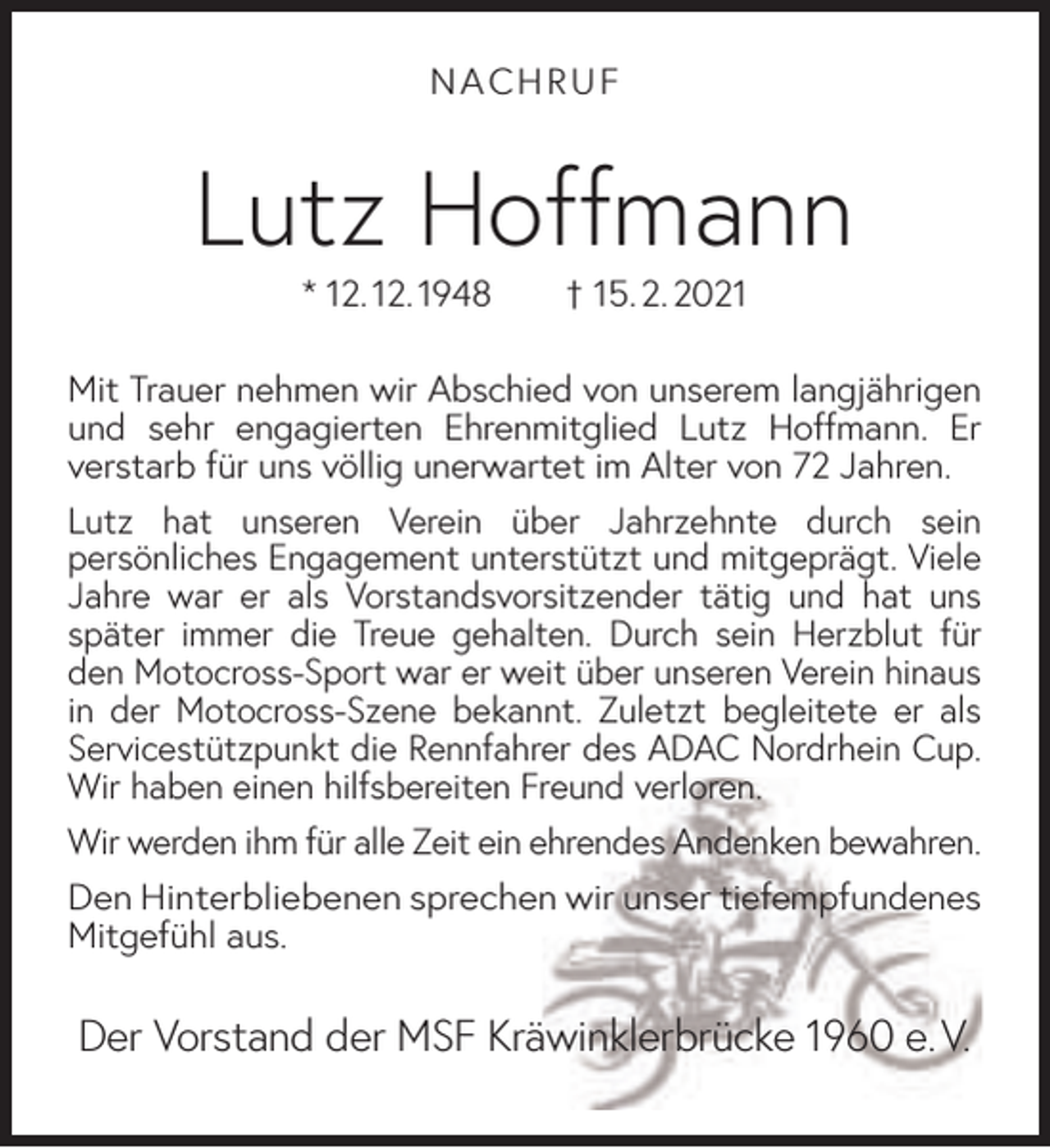 <p>NACHRUF</p><p>Lutz Hoffmann<br />* 12. 12. 1948</p><p>† 15. 2. 2021</p><p>Mit Trauer nehmen wir Abschied von unserem langjährigen<br />und sehr engagierten Ehrenmitglied Lutz Hoffmann. Er<br />verstarb für uns völlig unerwartet im Alter von 72 Jahren.<br />Lutz hat unseren Verein über Jahrzehnte durch sein<br />persönliches Engagement unterstützt und mitgeprägt. Viele<br />Jahre war er als Vorstandsvorsitzender tätig und hat uns<br />später immer die Treue gehalten. Durch sein Herzblut für<br />den Motocross-Sport war er weit über unseren Verein hinaus<br />in der Motocross-Szene bekannt. Zuletzt begleitete er als<br />Servicestützpunkt die Rennfahrer des ADAC Nordrhein Cup.<br />Wir haben einen hilfsbereiten Freund verloren.<br />Wir werden ihm für alle Zeit ein ehrendes Andenken bewahren.<br />Den Hinterbliebenen sprechen wir unser tiefempfundenes<br />Mitgefühl aus.</p><p>Der Vorstand der MSF Kräwinklerbrücke 1960 e. V.</p>