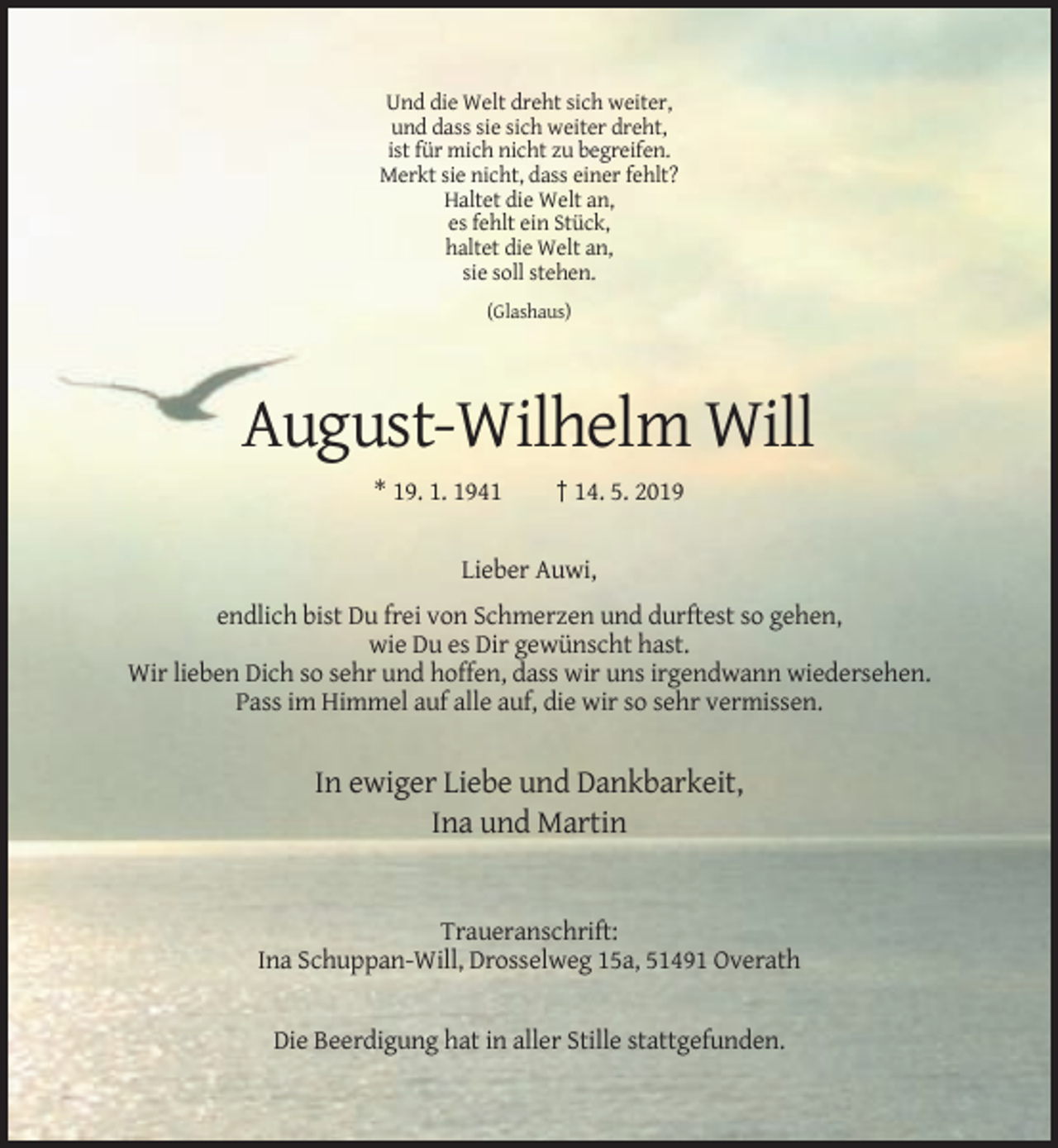 <p>Und die Welt dreht sich weiter,<br />und dass sie sich weiter dreht,<br />ist für mich nicht zu begreifen.<br />Merkt sie nicht, dass einer fehlt?<br />Haltet die Welt an,<br />es fehlt ein Stück,<br />haltet die Welt an,<br />sie soll stehen.<br />(Glashaus)</p><p>August-Wilhelm Will<br />* 19. 1. 1941</p><p>† 14. 5. 2019</p><p>Lieber Auwi,<br />endlich bist Du frei von Schmerzen und durftest so gehen,<br />wie Du es Dir gewünscht hast.<br />Wir lieben Dich so sehr und hoffen, dass wir uns irgendwann wiedersehen.<br />Pass im Himmel auf alle auf, die wir so sehr vermissen.</p><p>In ewiger Liebe und Dankbarkeit,<br />Ina und Martin</p><p>Traueranschrift:<br />Ina Schuppan-Will, Drosselweg 15a, 51491 Overath</p><p>Die Beerdigung hat in aller Stille stattgefunden.</p>