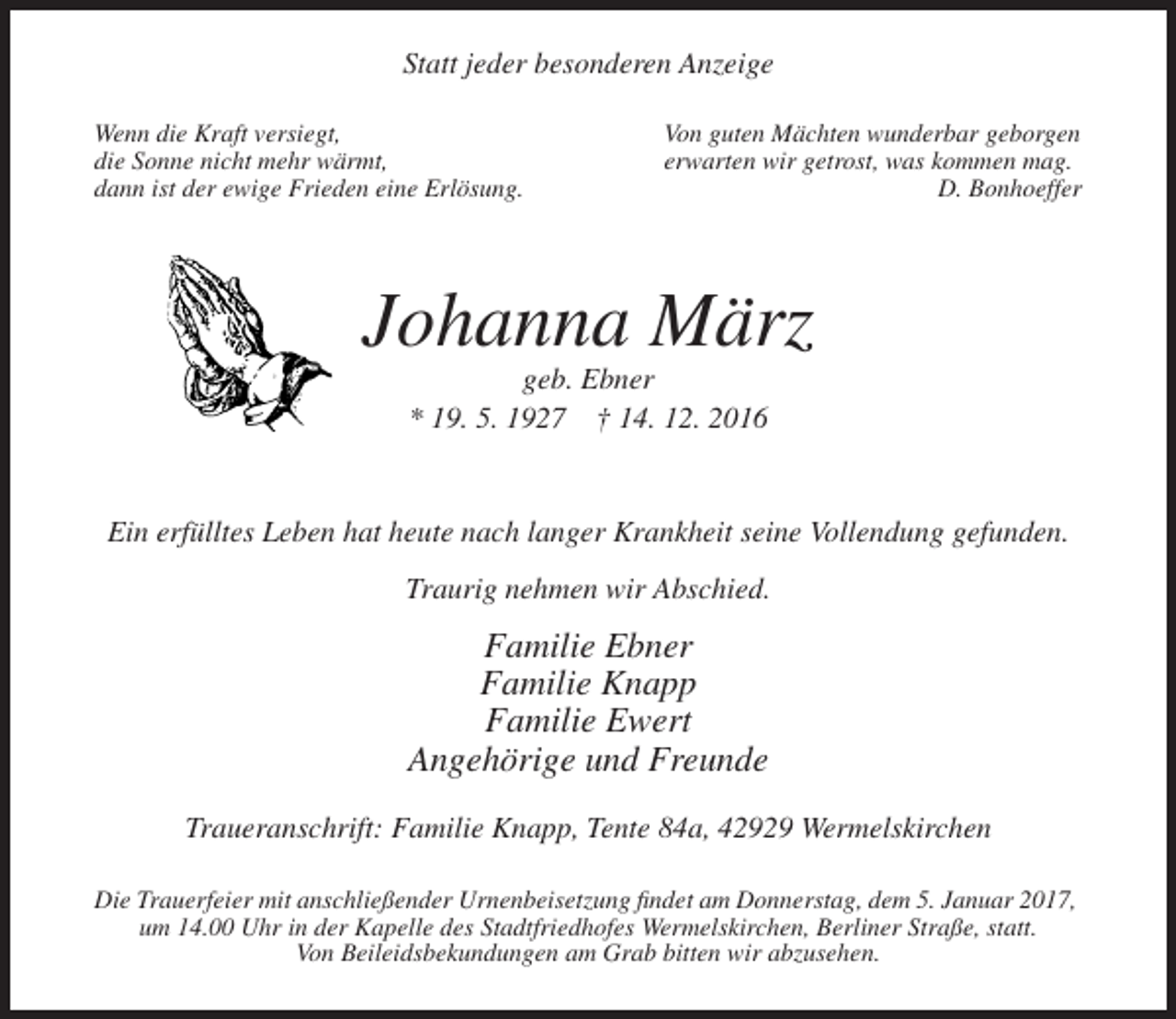 <p>Statt jeder besonderen Anzeige<br />Wenn die Kraft versiegt,<br />die Sonne nicht mehr wärmt,<br />dann ist der ewige Frieden eine Erlösung.</p><p>Von guten Mächten wunderbar geborgen<br />erwarten wir getrost, was kommen mag.<br />D. Bonhoeffer</p><p>Johanna März<br />geb. Ebner<br />* 19. 5. 1927 † 14. 12. 2016</p><p>Ein erfülltes Leben hat heute nach langer Krankheit seine Vollendung gefunden.<br />Traurig nehmen wir Abschied.</p><p>Familie Ebner<br />Familie Knapp<br />Familie Ewert<br />Angehörige und Freunde<br />Traueranschrift: Familie Knapp, Tente 84a, 42929 Wermelskirchen<br />Die Trauerfeier mit anschließender Urnenbeisetzung findet am Donnerstag, dem 5. Januar 2017,<br />um 14.00 Uhr in der Kapelle des Stadtfriedhofes Wermelskirchen, Berliner Straße, statt.<br />Von Beileidsbekundungen am Grab bitten wir abzusehen.</p>