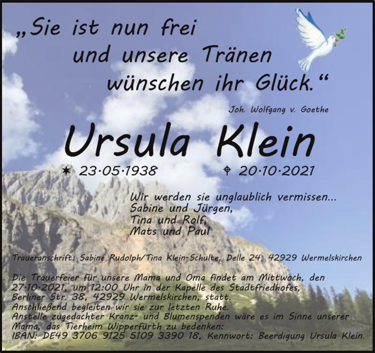 <p>„Sie ist nun frei<br />und unsere Tränen<br />wünschen ihr Glück.“<br />Joh. Wolfgang v. Goethe</p><p>Ursula Klein<br />� 23.05.1938</p><p>20.10.2021</p><p>Wir werden sie unglaublich vermissen...<br />Sabine und Jürgen,<br />Tina und Rolf,<br />Mats und Paul<br />Traueranschrift: Sabine Rudolph/Tina Klein-Schulte, Delle 24, 42929 Wermelskirchen</p><p>Die Trauerfeier für unsere Mama und Oma findet am Mittwoch, den<br />27.10.2021, um 12:00 Uhr in der Kapelle des Stadtfriedhofes,<br />Berliner Str. 38, 42929 Wermelskirchen, statt.<br />Anschließend begleiten wir sie zur letzten Ruhe.<br />Anstelle zugedachter Kranz- und Blumenspenden wäre es im Sinne unserer<br />Mama, das Tierheim Wipperfürth zu bedenken:<br />IBAN: DE49 3706 912109 3390 18, Kennwort: Beerdigung Ursula Klein.</p>