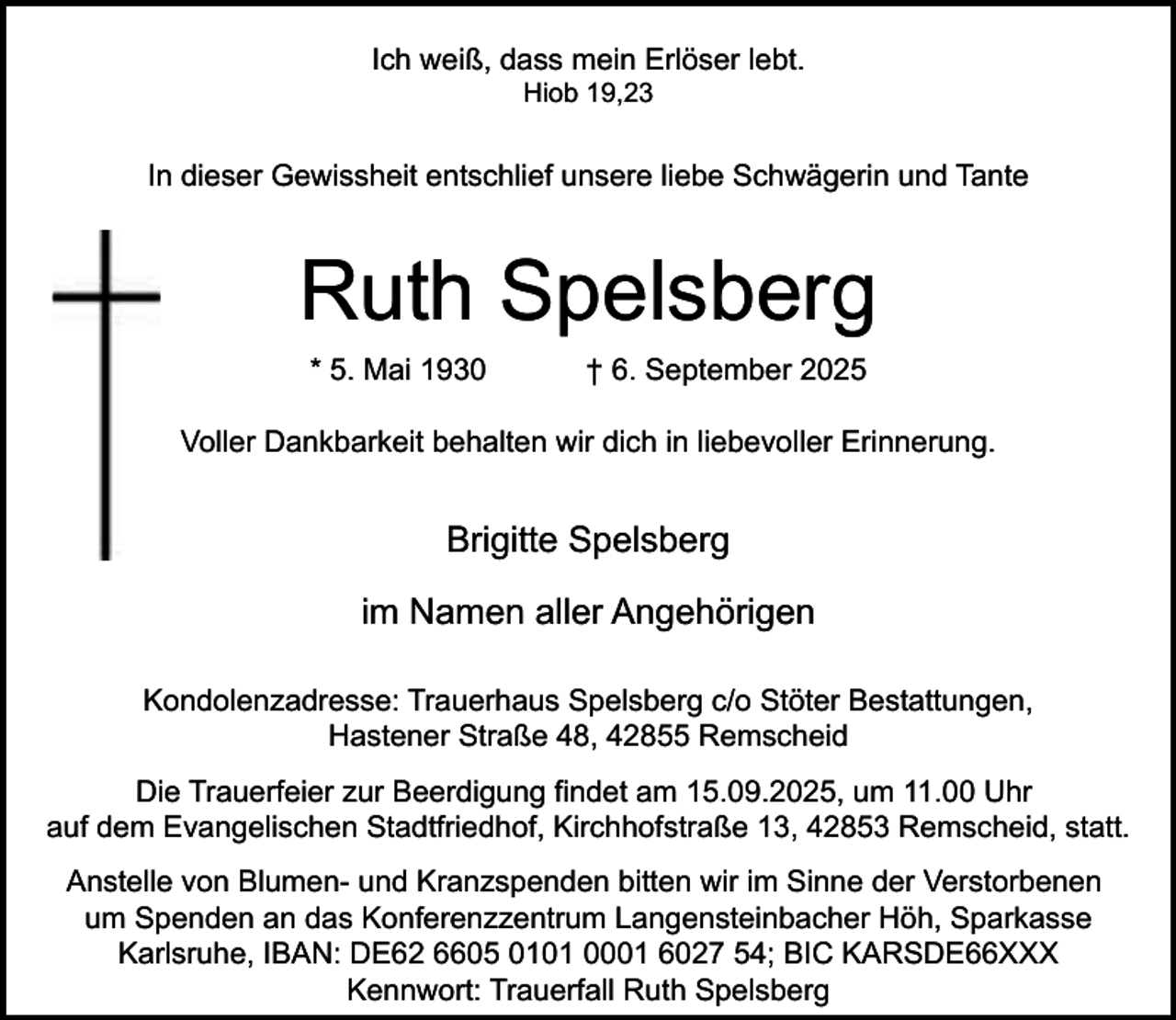 <p>Ich weiß, dass mein Erlöser lebt.<br />Hiob 19,23</p><p>In dieser Gewissheit entschlief unsere liebe Schwägerin und Tante</p><p>Ruth Spelsberg<br />* 5. Mai 1930</p><p>† 6. September 2025</p><p>Voller Dankbarkeit behalten wir dich in liebevoller Erinnerung.</p><p>Brigitte Spelsberg<br />im Namen aller Angehörigen<br />Kondolenzadresse: Trauerhaus Spelsberg c/o Stöter Bestattungen,<br />Hastener Straße 48, 42855 Remscheid<br />Die Trauerfeier zur Beerdigung findet am 15.09.2025, um 11.00 Uhr<br />auf dem Evangelischen Stadtfriedhof, Kirchhofstraße 13, 42853 Remscheid, statt.<br />Anstelle von Blumen- und Kranzspenden bitten wir im Sinne der Verstorbenen<br />um Spenden an das Konferenzzentrum Langensteinbacher Höh, Sparkasse<br />Karlsruhe, IBAN: DE62 6605 0101 0001 6027 54; BIC KARSDE66XXX<br />Kennwort: Trauerfall Ruth Spelsberg</p>