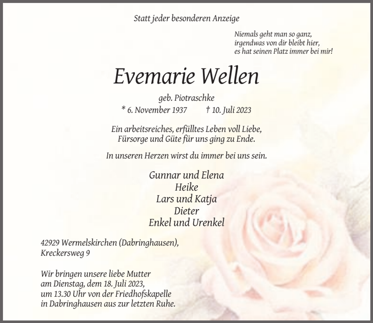 <p>Statt jeder besonderen Anzeige<br />Niemals geht man so ganz,<br />irgendwas von dir bleibt hier,<br />es hat seinen Platz immer bei mir!</p><p>Evemarie Wellen<br />geb. Piotraschke<br />* 6. November 1937<br />† 10. Juli 2023<br />Ein arbeitsreiches, erfülltes Leben voll Liebe,<br />Fürsorge und Güte für uns ging zu Ende.<br />In unseren Herzen wirst du immer bei uns sein.</p><p>Gunnar und Elena<br />Heike<br />Lars und Katja<br />Dieter<br />Enkel und Urenkel<br />42929 Wermelskirchen (Dabringhausen),<br />Kreckersweg 9<br />Wir bringen unsere liebe Mutter<br />am Dienstag, dem 18. Juli 2023,<br />um 13.30 Uhr von der Friedhofskapelle<br />in Dabringhausen aus zur letzten Ruhe.</p>