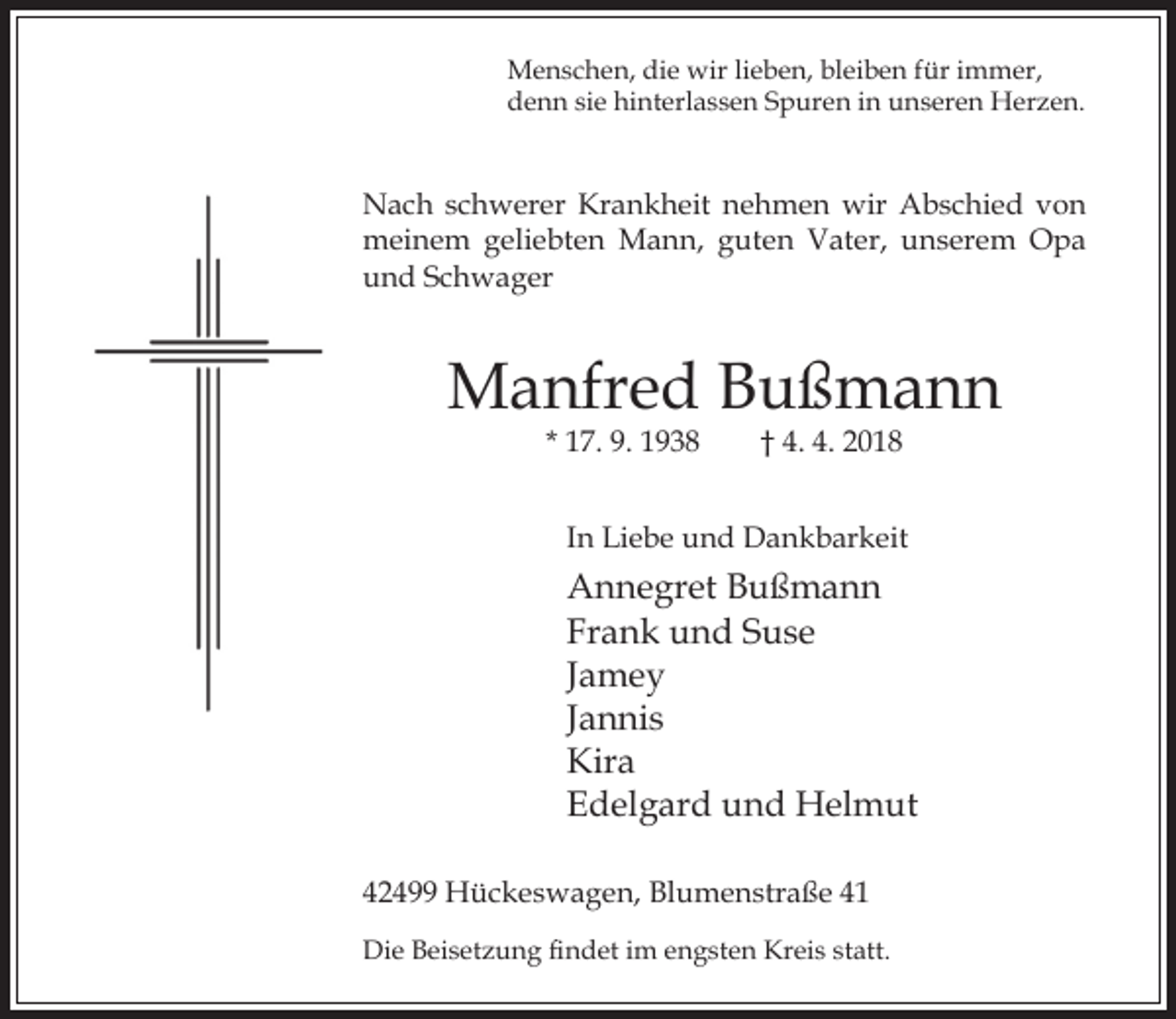 <p>Menschen, die wir lieben, bleiben für immer,<br />denn sie hinterlassen Spuren in unseren Herzen.</p><p>Nach schwerer Krankheit nehmen wir Abschied von<br />meinem geliebten Mann, guten Vater, unserem Opa<br />und Schwager</p><p>Manfred Bußmann<br />* 17. 9. 1938</p><p>† 4. 4. 2018</p><p>In Liebe und Dankbarkeit</p><p>Annegret Bußmann<br />Frank und Suse<br />Jamey<br />Jannis<br />Kira<br />Edelgard und Helmut<br />42499 Hückeswagen, Blumenstraße 41<br />Die Beisetzung ndet im engsten Kreis statt.</p>