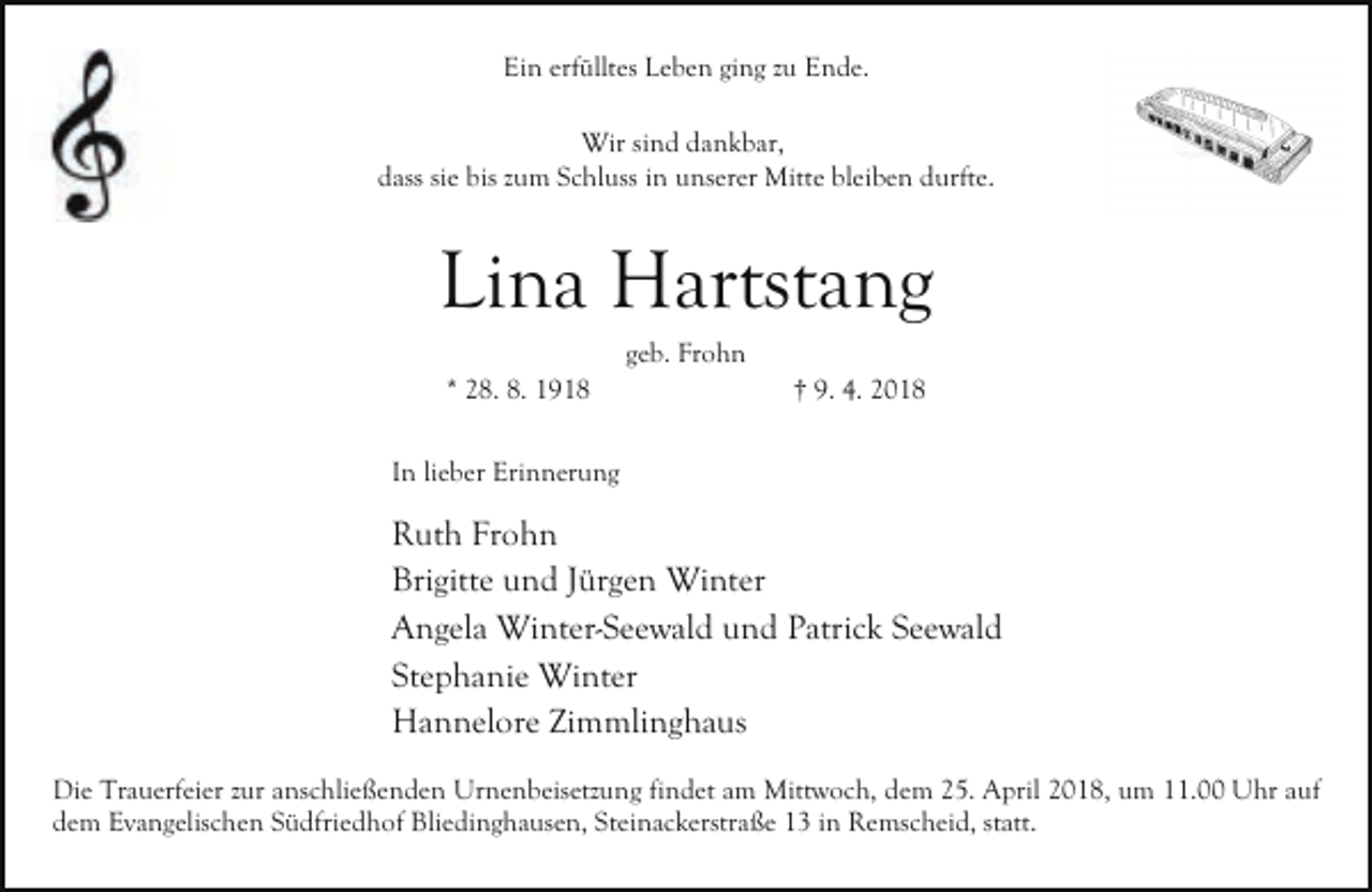 <p>Ein erfülltes Leben ging zu Ende.<br />Wir sind dankbar,<br />dass sie bis zum Schluss in unserer Mitte bleiben durfte.</p><p>Lina Hartstang<br />geb. Frohn</p><p>* 28. 8. 1918</p><p>† 9. 4. 2018</p><p>In lieber Erinnerung</p><p>Ruth Frohn<br />Brigitte und Jürgen Winter<br />Angela Winter-Seewald und Patrick Seewald<br />Stephanie Winter<br />Hannelore Zimmlinghaus<br />Die Trauerfeier zur anschließenden Urnenbeisetzung findet am Mittwoch, dem 25. April 2018, um 11.00 Uhr auf<br />dem Evangelischen Südfriedhof Bliedinghausen, Steinackerstraße 13 in Remscheid, statt.</p>