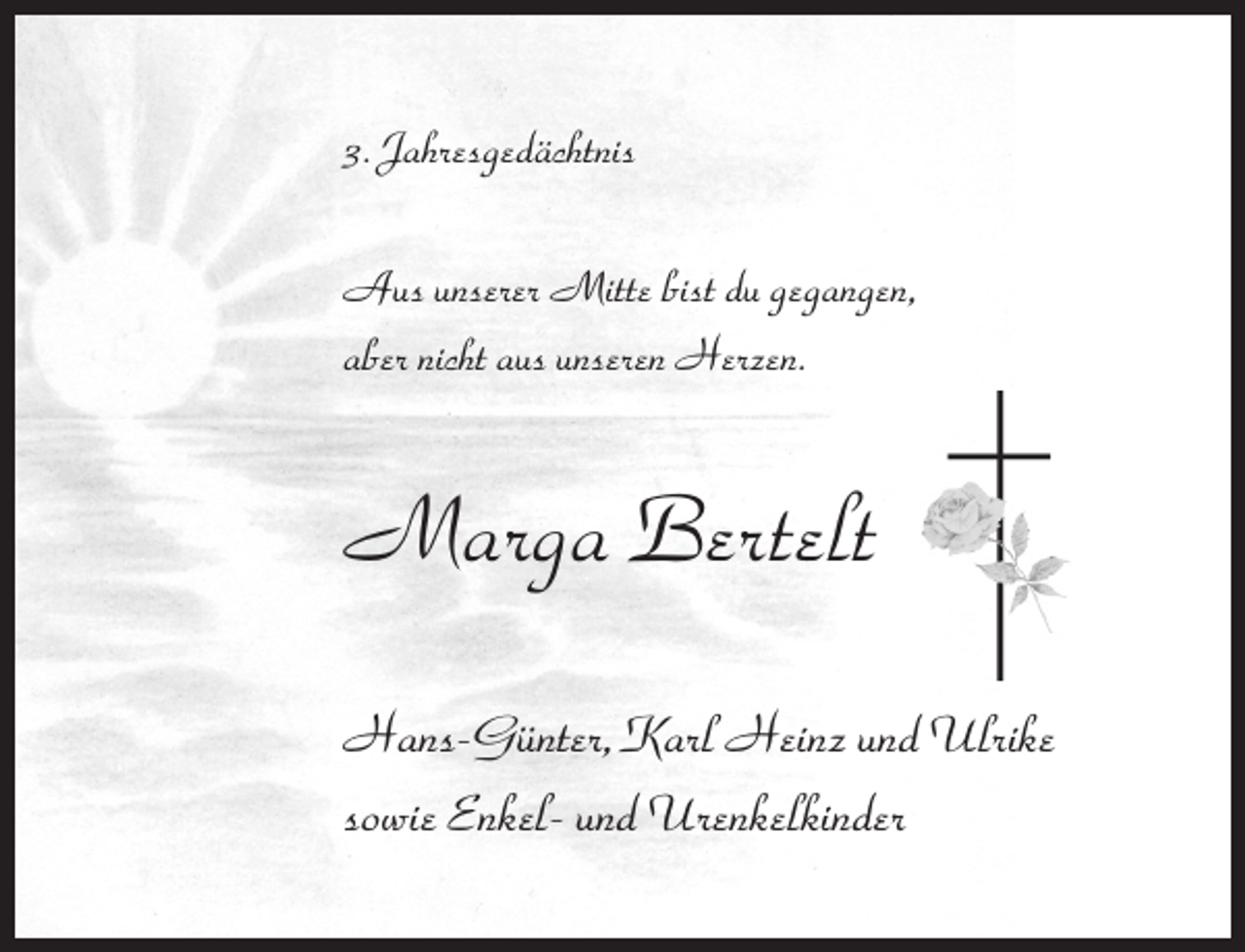 <p>3. Jahresgedächtnis<br />Aus unserer Mitte bist du gegangen,<br />aber nicht aus unseren Herzen.</p><p>Marga Bertelt<br />Hans-Günter, Karl Heinz und Ulrike<br />sowie Enkel- und Urenkelkinder</p>
