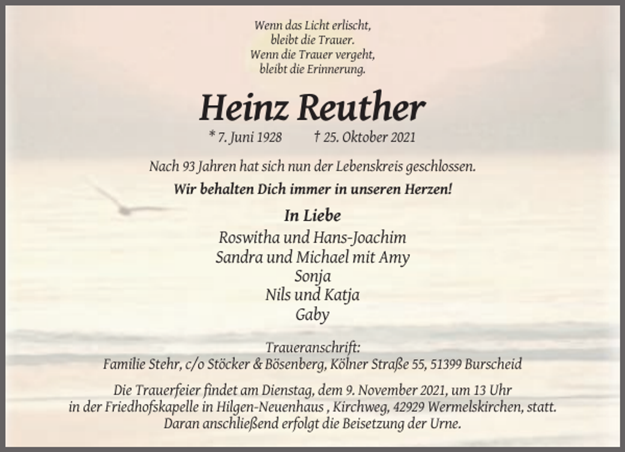<p>Wenn das Licht erlischt,<br />bleibt die Trauer.<br />Wenn die Trauer vergeht,<br />bleibt die Erinnerung.</p><p>Heinz Reuther<br />* 7. Juni 1928</p><p>† 25. Oktober 2021</p><p>Nach 93 Jahren hat sich nun der Lebenskreis geschlossen.<br />Wir behalten Dich immer in unseren Herzen!</p><p>In Liebe<br />Roswitha und Hans-Joachim<br />Sandra und Michael mit Amy<br />Sonja<br />Nils und Katja<br />Gaby<br />Traueranschrift:<br />Familie Stehr, c/o Stöcker &amp; Bösenberg, Kölner Straße 55, 51399 Burscheid<br />Die Trauerfeier findet am Dienstag, dem 9. November 2021, um 13 Uhr<br />in der Friedhofskapelle in Hilgen-Neuenhaus , Kirchweg, 42929 Wermelskirchen, statt.<br />Daran anschließend erfolgt die Beisetzung der Urne.</p>