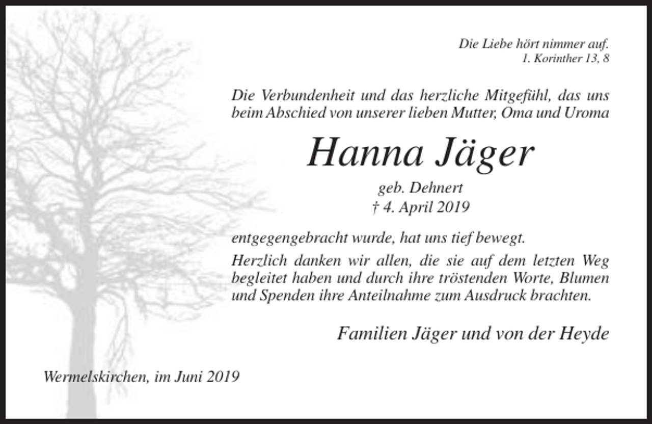 <p>Die Liebe hört nimmer auf.<br />1. Korinther 13, 8</p><p>Die Verbundenheit und das herzliche Mitgefühl, das uns<br />beim Abschied von unserer lieben Mutter, Oma und Uroma</p><p>Hanna Jäger<br />geb. Dehnert<br />† 4. April 2019<br />entgegengebracht wurde, hat uns tief bewegt.<br />Herzlich danken wir allen, die sie auf dem letzten Weg<br />begleitet haben und durch ihre tröstenden Worte, Blumen<br />und Spenden ihre Anteilnahme zum Ausdruck brachten.</p><p>Familien Jäger und von der Heyde<br />Wermelskirchen, im Juni 2019</p>