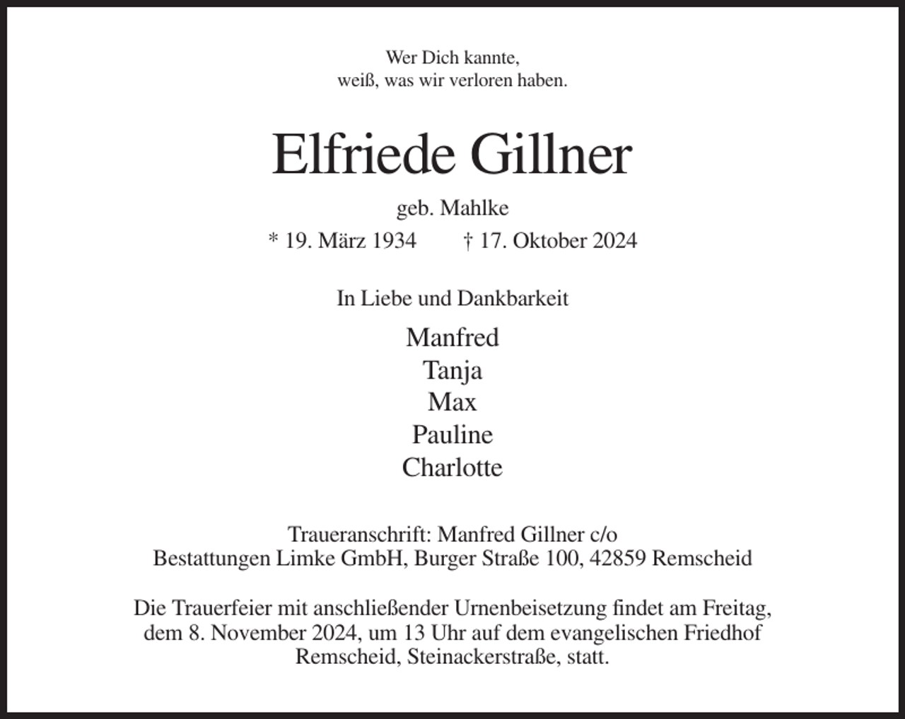 <p>Wer Dich kannte,<br />weiß, was wir verloren haben.</p><p>Elfriede Gillner<br />geb. Mahlke<br />* 19. März 1934<br />† 17. Oktober 2024<br />In Liebe und Dankbarkeit</p><p>Manfred<br />Tanja<br />Max<br />Pauline<br />Charlotte<br />Traueranschrift: Manfred Gillner c/o<br />Bestattungen Limke GmbH, Burger Straße 100, 42859 Remscheid<br />Die Trauerfeier mit anschließender Urnenbeisetzung findet am Freitag,<br />dem 8. November 2024, um 13 Uhr auf dem evangelischen Friedhof<br />Remscheid, Steinackerstraße, statt.</p>
