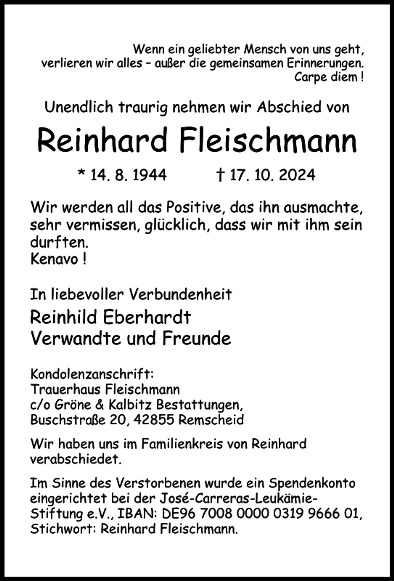 <p>Wenn ein geliebter Mensch von uns geht,<br />verlieren wir alles – außer die gemeinsamen Erinnerungen.<br />Carpe diem !</p><p>Unendlich traurig nehmen wir Abschied von</p><p>Reinhard Fleischmann<br />* 14. 8. 1944</p><p>† 17. 10. 2024</p><p>Wir werden all das Positive, das ihn ausmachte,<br />sehr vermissen, glücklich, dass wir mit ihm sein<br />durften.<br />Kenavo !<br />In liebevoller Verbundenheit</p><p>Reinhild Eberhardt<br />Verwandte und Freunde<br />Kondolenzanschrift:<br />Trauerhaus Fleischmann<br />c/o Gröne &amp; Kalbitz Bestattungen,<br />Buschstraße 20, 42855 Remscheid<br />Wir haben uns im Familienkreis von Reinhard<br />verabschiedet.<br />Im Sinne des Verstorbenen wurde ein Spendenkonto<br />eingerichtet bei der José-Carreras-LeukämieStiftung e.V., IBAN: DE96 7008 00031666 01,<br />Stichwort: Reinhard Fleischmann.</p>