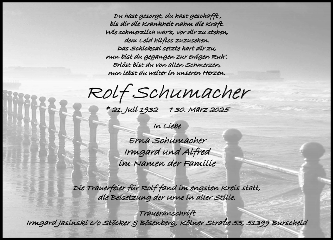 <p>Du hast gesorgt, du hast geschafft ,<br />bis dir die Krankheit nahm die Kraft.<br />Wie schmerzlich war‘s, vor dir zu stehen,<br />dem Leid hilflos zuzusehen.<br />Das Schicksal setzte hart dir zu,<br />nun bist du gegangen zur ewigen Ruh‘.<br />Erlöst bist du von allen Schmerzen,<br />nun lebst du weiter in unseren Herzen.</p><p>Rolf Schumacher<br />* 21. Juli 1932</p><p>† 30. März 2025</p><p>In Liebe</p><p>Erna Schumacher<br />Irmgard und Alfred<br />im Namen der Familie<br />Die Trauerfeier für Rolf fand im engsten Kreis statt,<br />die Beisetzung der Urne in aller Stille.</p><p>Traueranschrift<br />Irmgard Jasinski c/o Stöcker &amp; Bösenberg, Kölner Straße 55, 51399 Burscheid</p>