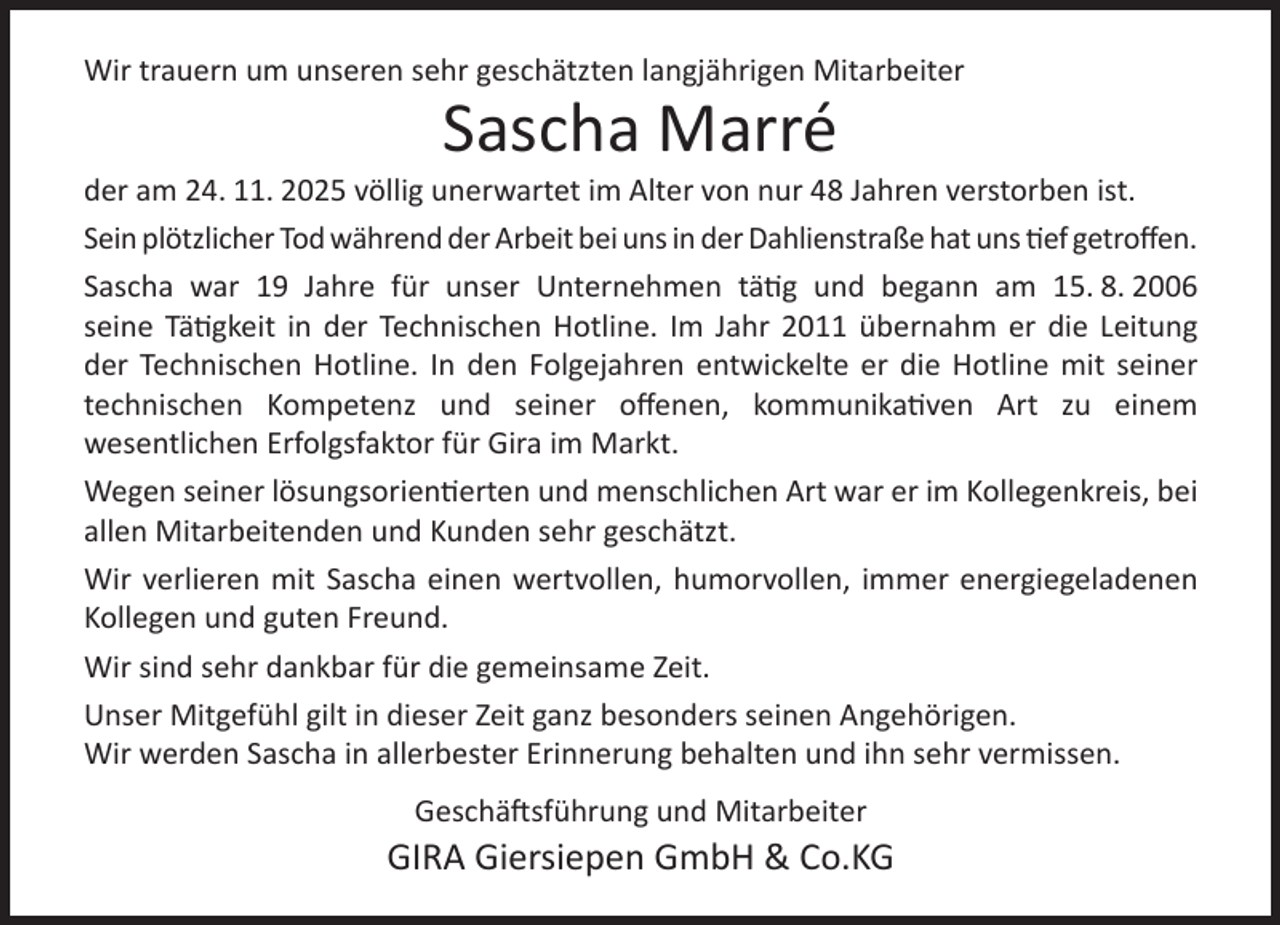 <p>Wir trauern um unseren sehr geschätzten langjährigen Mitarbeiter</p><p>Sascha Marré</p><p>der am 24. 11. 2025 völlig unerwartet im Alter von nur 48 Jahren verstorben ist.<br />Sein plötzlicher Tod während der Arbeit bei uns in der Dahlienstraße hat uns tief getroﬀen.<br />Sascha war 19 Jahre für unser Unternehmen tätig und begann am 15. 8. 2006<br />seine Tätigkeit in der Technischen Hotline. Im Jahr 2011 übernahm er die Leitung<br />der Technischen Hotline. In den Folgejahren entwickelte er die Hotline mit seiner<br />technischen Kompetenz und seiner oﬀenen, kommunikativen Art zu einem<br />wesentlichen Erfolgsfaktor für Gira im Markt.<br />Wegen seiner lösungsorientierten und menschlichen Art war er im Kollegenkreis, bei<br />allen Mitarbeitenden und Kunden sehr geschätzt.<br />Wir verlieren mit Sascha einen wertvollen, humorvollen, immer energiegeladenen<br />Kollegen und guten Freund.<br />Wir sind sehr dankbar für die gemeinsame Zeit.<br />Unser Mitgefühl gilt in dieser Zeit ganz besonders seinen Angehörigen.<br />Wir werden Sascha in allerbester Erinnerung behalten und ihn sehr vermissen.<br />Geschäftsführung und Mitarbeiter</p><p>GIRA Giersiepen GmbH &amp; Co.KG</p>