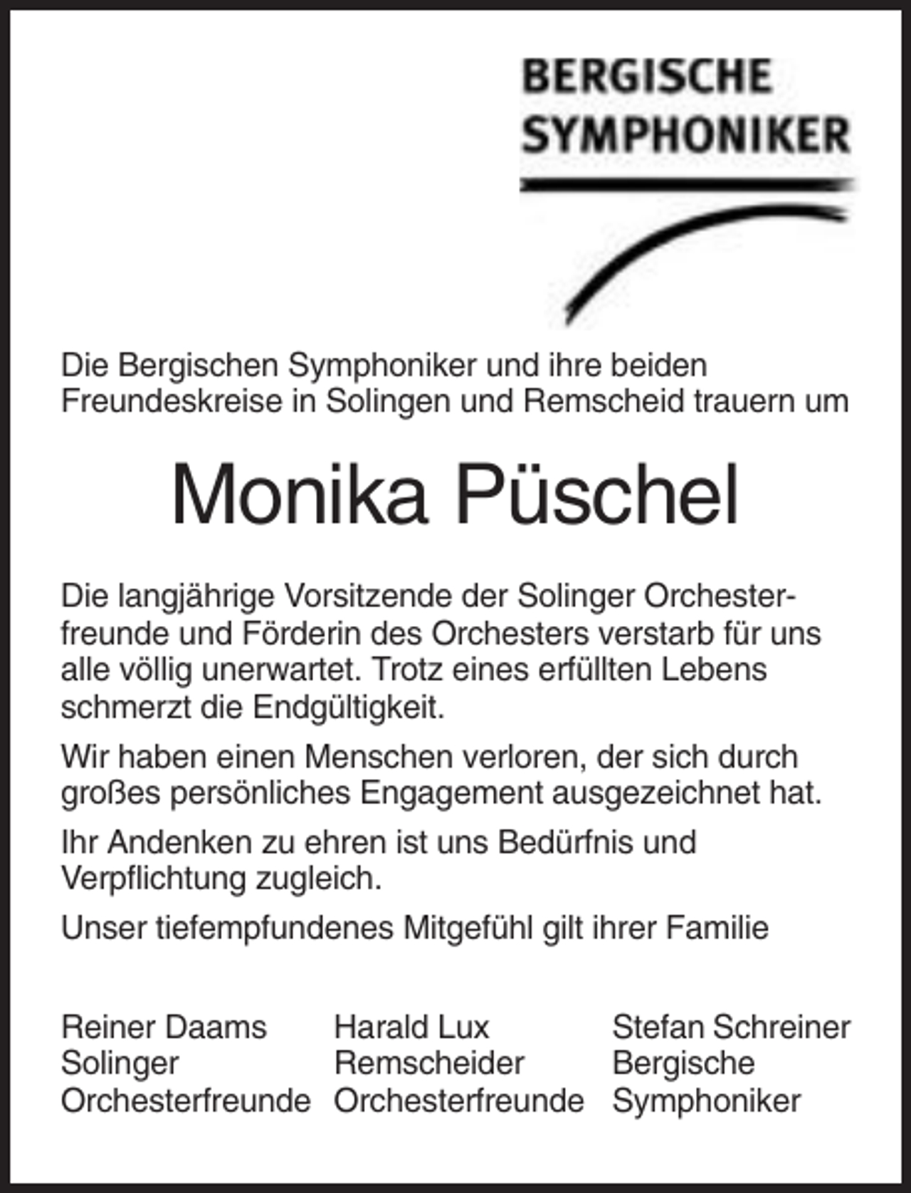 <p>Die Bergischen Symphoniker und ihre beiden<br />Freundeskreise in Solingen und Remscheid trauern um</p><p>Monika Püschel<br />Die langjährige Vorsitzende der Solinger Orchesterfreunde und Förderin des Orchesters verstarb für uns<br />alle völlig unerwartet. Trotz eines erfüllten Lebens<br />schmerzt die Endgültigkeit.<br />Wir haben einen Menschen verloren, der sich durch<br />großes persönliches Engagement ausgezeichnet hat.<br />Ihr Andenken zu ehren ist uns Bedürfnis und<br />Verpflichtung zugleich.<br />Unser tiefempfundenes Mitgefühl gilt ihrer Familie<br />Reiner Daams<br />Harald Lux<br />Stefan Schreiner<br />Solinger<br />Remscheider<br />Bergische<br />Orchesterfreunde Orchesterfreunde Symphoniker</p>