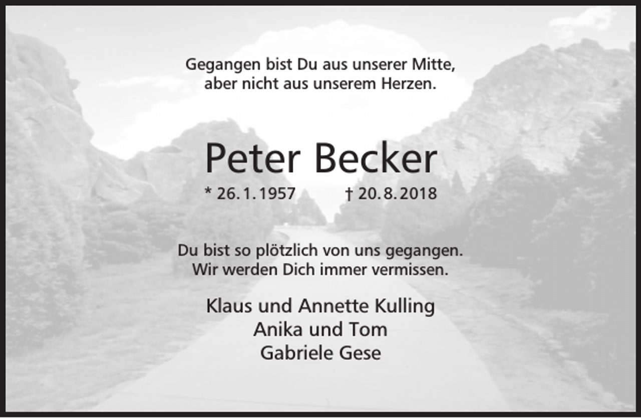 <p>Gegangen bist Du aus unserer Mitte,<br />aber nicht aus unserem Herzen.</p><p>Peter Becker<br />* 26. 1. 1957</p><p>† 20. 8. 2018</p><p>Du bist so plötzlich von uns gegangen.<br />Wir werden Dich immer vermissen.</p><p>Klaus und Annette Kulling<br />Anika und Tom<br />Gabriele Gese</p>