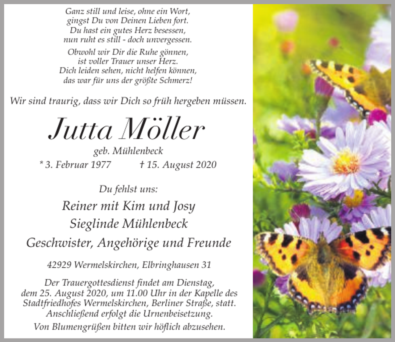 <p>Ganz still und leise, ohne ein Wort,<br />gingst Du von Deinen Lieben fort.<br />Du hast ein gutes Herz besessen,<br />nun ruht es still - doch unvergessen.<br />Obwohl wir Dir die Ruhe gönnen,<br />ist voller Trauer unser Herz.<br />Dich leiden sehen, nicht helfen können,<br />das war für uns der größte Schmerz!</p><p>Wir sind traurig, dass wir Dich so früh hergeben müssen.</p><p>Jutta Möller</p><p>geb. Mühlenbeck<br />* 3. Februar 1977<br />† 15. August 2020<br />Du fehlst uns:</p><p>Reiner mit Kim und Josy<br />Sieglinde Mühlenbeck<br />Geschwister, Angehörige und Freunde<br />42929 Wermelskirchen, Elbringhausen 31<br />Der Trauergottesdienst findet am Dienstag,<br />dem 25. August 2020, um 11.00 Uhr in der Kapelle des<br />Stadtfriedhofes Wermelskirchen, Berliner Straße, statt.<br />Anschließend erfolgt die Urnenbeisetzung.<br />Von Blumengrüßen bitten wir höflich abzusehen.</p>