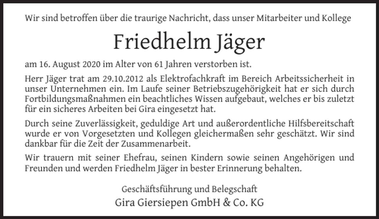 <p>Wir sind betroffen über die traurige Nachricht, dass unser Mitarbeiter und Kollege</p><p>Friedhelm Jäger<br />am 16. August 2020 im Alter von 61 Jahren verstorben ist.<br />Herr Jäger trat am 29.10.2012 als Elektrofachkraft im Bereich Arbeitssicherheit in<br />unser Unternehmen ein. Im Laufe seiner Betriebszugehörigkeit hat er sich durch<br />Fortbildungsmaßnahmen ein beachtliches Wissen aufgebaut, welches er bis zuletzt<br />für ein sicheres Arbeiten bei Gira eingesetzt hat.<br />Durch seine Zuverlässigkeit, geduldige Art und außerordentliche Hilfsbereitschaft<br />wurde er von Vorgesetzten und Kollegen gleichermaßen sehr geschätzt. Wir sind<br />dankbar für die Zeit der Zusammenarbeit.<br />Wir trauern mit seiner Ehefrau, seinen Kindern sowie seinen Angehörigen und<br />Freunden und werden Friedhelm Jäger in bester Erinnerung behalten.<br />Geschäftsführung und Belegschaft</p><p>Gira Giersiepen GmbH &amp; Co. KG</p>