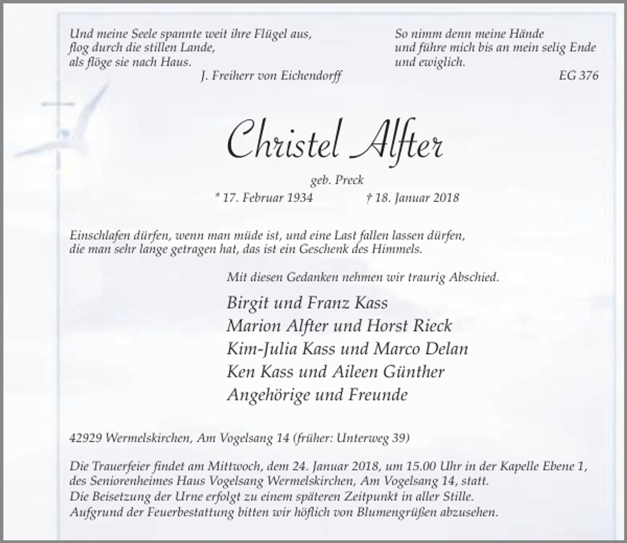<p>Und meine Seele spannte weit ihre Flügel aus,<br />flog durch die stillen Lande,<br />als flöge sie nach Haus.<br />J. Freiherr von Eichendorff</p><p>So nimm denn meine Hände<br />und führe mich bis an mein selig Ende<br />und ewiglich.<br />EG 376</p><p>Christel Alfter<br />geb. Preck<br />* 17. Februar 1934<br />† 18. Januar 2018<br />Einschlafen dürfen, wenn man müde ist, und eine Last fallen lassen dürfen,<br />die man sehr lange getragen hat, das ist ein Geschenk des Himmels.<br />Mit diesen Gedanken nehmen wir traurig Abschied.</p><p>Birgit und Franz Kass<br />Marion Alfter und Horst Rieck<br />Kim-Julia Kass und Marco Delan<br />Ken Kass und Aileen Günther<br />Angehörige und Freunde<br />42929 Wermelskirchen, Am Vogelsang 14 (früher: Unterweg 39)<br />Die Trauerfeier findet am Mittwoch, dem 24. Januar 2018, um 15.00 Uhr in der Kapelle Ebene 1,<br />des Seniorenheimes Haus Vogelsang Wermelskirchen, Am Vogelsang 14, statt.<br />Die Beisetzung der Urne erfolgt zu einem späteren Zeitpunkt in aller Stille.<br />Aufgrund der Feuerbestattung bitten wir höflich von Blumengrüßen abzusehen.</p>