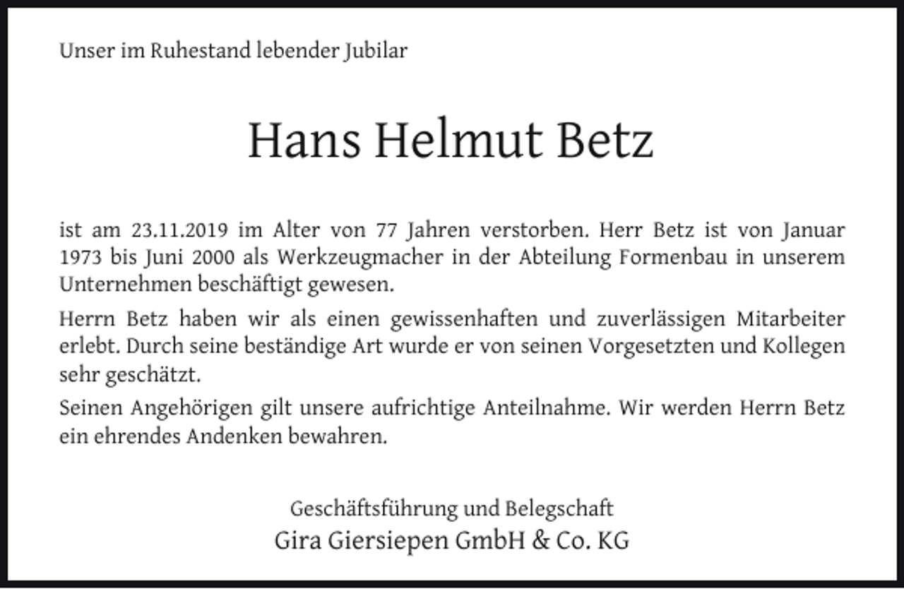 <p>Unser im Ruhestand lebender Jubilar</p><p>Hans Helmut Betz<br />ist am 23.11.2019 im Alter von 77 Jahren verstorben. Herr Betz ist von Januar<br />1973 bis Juni 2000 als Werkzeugmacher in der Abteilung Formenbau in unserem<br />Unternehmen beschäftigt gewesen.<br />Herrn Betz haben wir als einen gewissenhaften und zuverlässigen Mitarbeiter<br />erlebt. Durch seine beständige Art wurde er von seinen Vorgesetzten und Kollegen<br />sehr geschätzt.<br />Seinen Angehörigen gilt unsere aufrichtige Anteilnahme. Wir werden Herrn Betz<br />ein ehrendes Andenken bewahren.<br />Geschäftsführung und Belegschaft</p><p>Gira Giersiepen GmbH &amp; Co. KG</p>