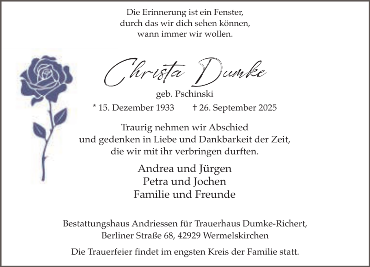 <p>Die Erinnerung ist ein Fenster,<br />durch das wir dich sehen können,<br />wann immer wir wollen.</p><p>Christa Dumke<br />geb. Pschinski</p><p>* 15. Dezember 1933</p><p>† 26. September 2025</p><p>Traurig nehmen wir Abschied<br />und gedenken in Liebe und Dankbarkeit der Zeit,<br />die wir mit ihr verbringen durften.</p><p>Andrea und Jürgen<br />Petra und Jochen<br />Familie und Freunde<br />Bestattungshaus Andriessen für Trauerhaus Dumke-Richert,<br />Berliner Straße 68, 42929 Wermelskirchen<br />Die Trauerfeier findet im engsten Kreis der Familie statt.</p>