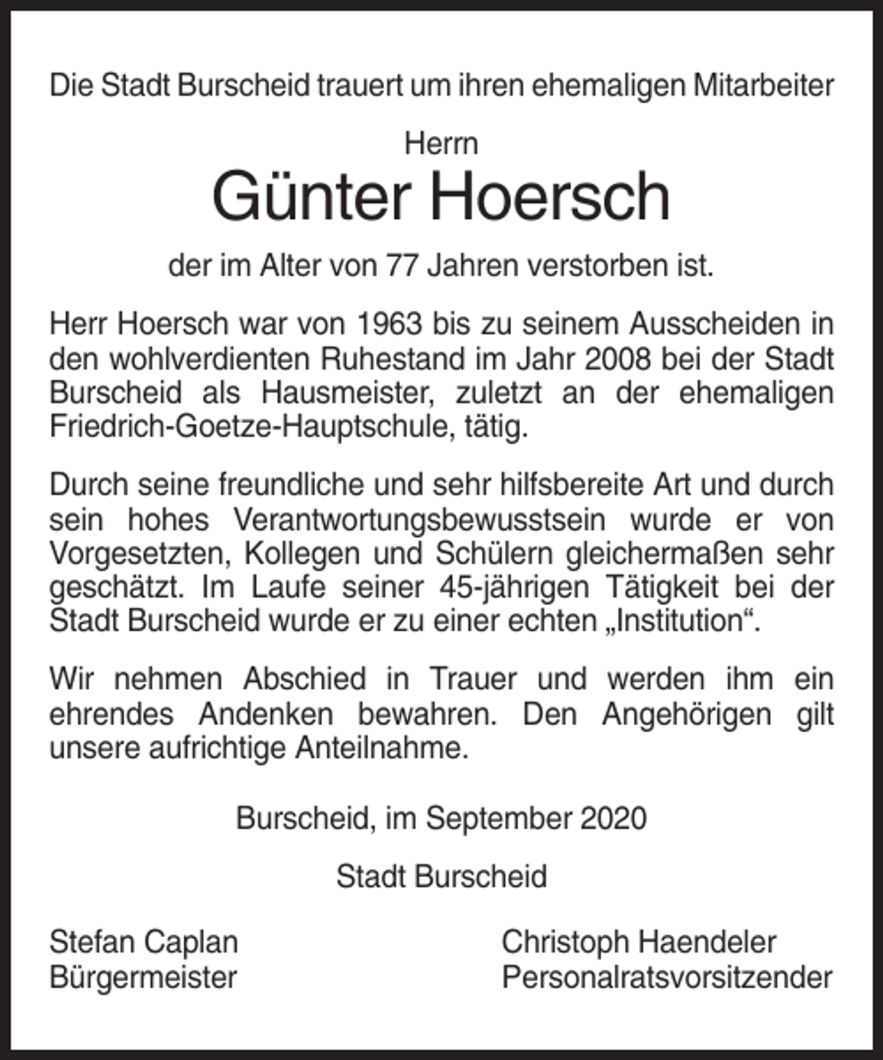 <p>Die Stadt Burscheid trauert um ihren ehemaligen Mitarbeiter<br />Herrn</p><p>Günter Hoersch<br />der im Alter von 77 Jahren verstorben ist.<br />Herr Hoersch war von 1963 bis zu seinem Ausscheiden in<br />den wohlverdienten Ruhestand im Jahr 2008 bei der Stadt<br />Burscheid als Hausmeister, zuletzt an der ehemaligen<br />Friedrich-Goetze-Hauptschule, tätig.<br />Durch seine freundliche und sehr hilfsbereite Art und durch<br />sein hohes Verantwortungsbewusstsein wurde er von<br />Vorgesetzten, Kollegen und Schülern gleichermaßen sehr<br />geschätzt. Im Laufe seiner 45-jährigen Tätigkeit bei der<br />Stadt Burscheid wurde er zu einer echten „Institution“.<br />Wir nehmen Abschied in Trauer und werden ihm ein<br />ehrendes Andenken bewahren. Den Angehörigen gilt<br />unsere aufrichtige Anteilnahme.<br />Burscheid, im September 2020<br />Stadt Burscheid<br />Stefan Caplan<br />Bürgermeister</p><p>Christoph Haendeler<br />Personalratsvorsitzender</p>