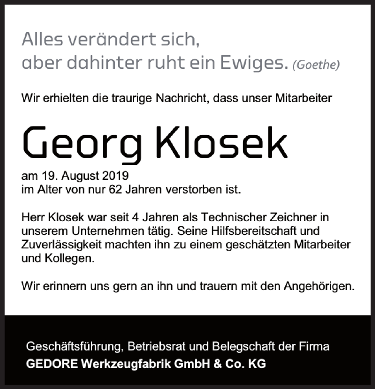 <p>Alles verändert sich,<br />aber dahinter ruht ein Ewiges. (Goethe)<br />Wir erhielten die traurige Nachricht, dass unser Mitarbeiter</p><p>Georg Klosek<br />am 19. August 2019<br />im Alter von nur 62 Jahren verstorben ist.</p><p>Herr Klosek war seit 4 Jahren als Technischer Zeichner in<br />unserem Unternehmen tätig. Seine Hilfsbereitschaft und<br />Zuverlässigkeit machten ihn zu einem geschätzten Mitarbeiter<br />und Kollegen.<br />Wir erinnern uns gern an ihn und trauern mit den Angehörigen.</p><p>Geschäftsführung, Betriebsrat und Belegschaft der Firma<br />GEDORE Werkzeugfabrik GmbH &amp; Co. KG</p>