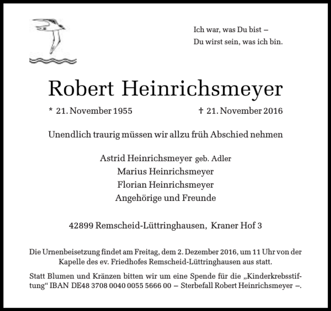 <p>Ich war, was Du bist –<br />Du wirst sein, was ich bin.</p><p>Robert Heinrichsmeyer<br />* 21. November 1955</p><p>† 21. November 2016</p><p>Unendlich traurig müssen wir allzu früh Abschied nehmen<br />Astrid Heinrichsmeyer geb. Adler<br />Marius Heinrichsmeyer<br />Florian Heinrichsmeyer<br />Angehörige und Freunde<br />42899 Remscheid-Lüttringhausen, Kraner Hof 3<br />Die Urnenbeisetzung findet am Freitag, dem 2. Dezember 2016, um 11 Uhr von der<br />Kapelle des ev. Friedhofes Remscheid-Lüttringhausen aus statt.<br />Statt Blumen und Kränzen bitten wir um eine Spende für die „Kinderkrebsstiftung“ IBAN DE48 3708 00405666 00 – Sterbefall Robert Heinrichsmeyer –.</p>