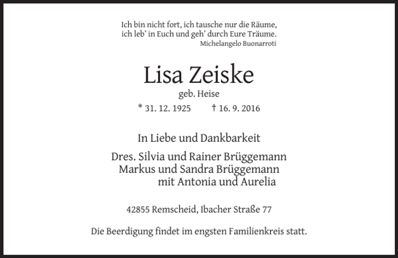 <p>Ich bin nicht fort, ich tausche nur die Räume,<br />ich leb’ in Euch und geh’ durch Eure Träume.<br />Michelangelo Buonarroti</p><p>Lisa Zeiske<br />geb. Heise<br />* 31. 12. 1925<br />† 16. 9. 2016</p><p>In Liebe und Dankbarkeit<br />Dres. Silvia und Rainer Brüggemann<br />Markus und Sandra Brüggemann<br />mit Antonia und Aurelia<br />42855 Remscheid, Ibacher Straße 77<br />Die Beerdigung findet im engsten Familienkreis statt.</p>
