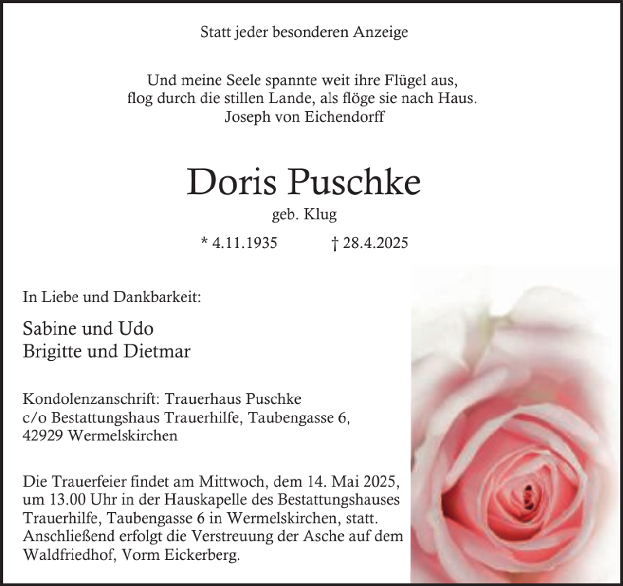 <p>Statt jeder besonderen Anzeige<br />Und meine Seele spannte weit ihre Flügel aus,<br />flog durch die stillen Lande, als flöge sie nach Haus.<br />Joseph von Eichendorff</p><p>Doris Puschke<br />geb. Klug</p><p>* 4.11.1935</p><p>† 28.4.2025</p><p>In Liebe und Dankbarkeit:</p><p>Sabine und Udo<br />Brigitte und Dietmar<br />Kondolenzanschrift: Trauerhaus Puschke<br />c/o Bestattungshaus Trauerhilfe, Taubengasse 6,<br />42929 Wermelskirchen<br />Die Trauerfeier findet am Mittwoch, dem 14. Mai 2025,<br />um 13.00 Uhr in der Hauskapelle des Bestattungshauses<br />Trauerhilfe, Taubengasse 6 in Wermelskirchen, statt.<br />Anschließend erfolgt die Verstreuung der Asche auf dem<br />Waldfriedhof, Vorm Eickerberg.</p>