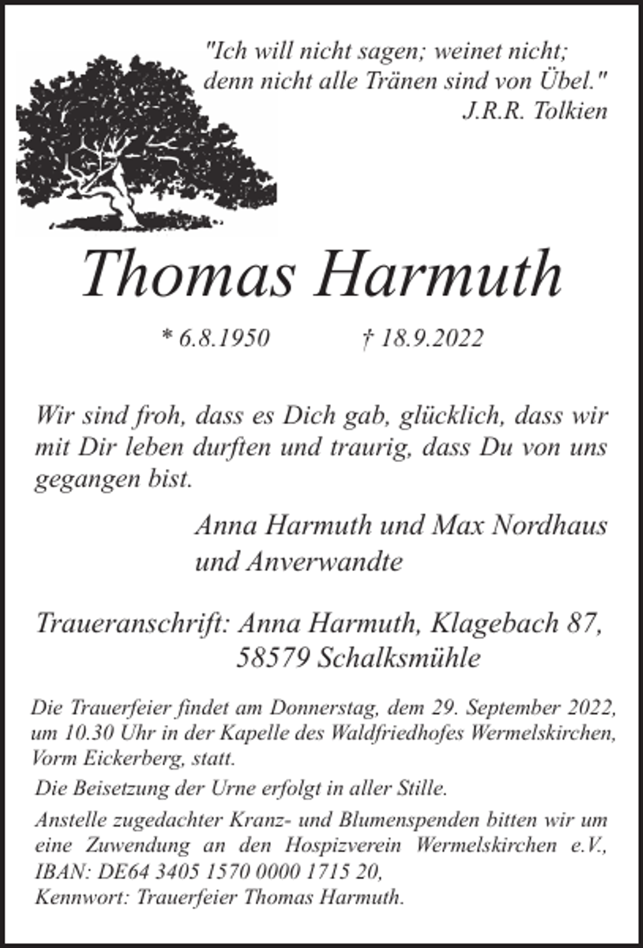 <p>"Ich will nicht sagen; weinet nicht;<br />denn nicht alle Tränen sind von Übel."<br />J.R.R. Tolkien</p><p>Thomas Harmuth<br />* 6.8.1950</p><p>† 18.9.2022</p><p>Wir sind froh, dass es Dich gab, glücklich, dass wir<br />mit Dir leben durften und traurig, dass Du von uns<br />gegangen bist.</p><p>Anna Harmuth und Max Nordhaus<br />und Anverwandte<br />Traueranschrift: Anna Harmuth, Klagebach 87,<br />58579 Schalksmühle<br />Die Trauerfeier findet am Donnerstag, dem 29. September 2022,<br />um 10.30 Uhr in der Kapelle des Waldfriedhofes Wermelskirchen,<br />Vorm Eickerberg, statt.<br />Die Beisetzung der Urne erfolgt in aller Stille.<br />Anstelle zugedachter Kranz- und Blumenspenden bitten wir um<br />eine Zuwendung an den Hospizverein Wermelskirchen e.V.,<br />IBAN: DE64 3405 157000 1715 20,<br />Kennwort: Trauerfeier Thomas Harmuth.</p>