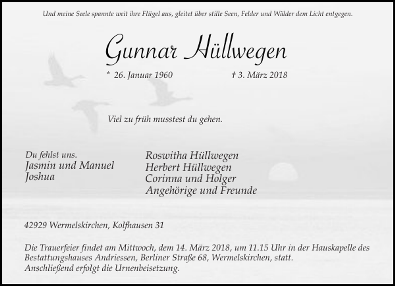 <p>Und meine Seele spannte weit ihre Flügel aus, gleitet über stille Seen, Felder und Wälder dem Licht entgegen.</p><p>Gunnar Hüllwegen<br />* 26. Januar 1960</p><p>† 3. März 2018</p><p>Viel zu früh musstest du gehen.</p><p>Du fehlst uns.</p><p>Jasmin und Manuel<br />Joshua</p><p>Roswitha Hüllwegen<br />Herbert Hüllwegen<br />Corinna und Holger<br />Angehörige und Freunde</p><p>42929 Wermelskirchen, Kolfhausen 31<br />Die Trauerfeier findet am Mittwoch, dem 14. März 2018, um 11.15 Uhr in der Hauskapelle des<br />Bestattungshauses Andriessen, Berliner Straße 68, Wermelskirchen, statt.<br />Anschließend erfolgt die Urnenbeisetzung.</p>