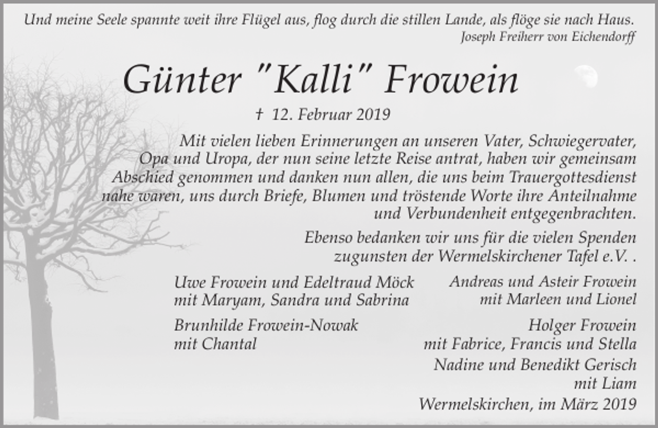 <p>Und meine Seele spannte weit ihre Flügel aus, flog durch die stillen Lande, als flöge sie nach Haus.</p><p>Joseph Freiherr von Eichendorff</p><p>Günter "Kalli" Frowein<br />† 12. Februar 2019</p><p>Mit vielen lieben Erinnerungen an unseren Vater, Schwiegervater,<br />Opa und Uropa, der nun seine letzte Reise antrat, haben wir gemeinsam<br />Abschied genommen und danken nun allen, die uns beim Trauergottesdienst<br />nahe waren, uns durch Briefe, Blumen und tröstende Worte ihre Anteilnahme<br />und Verbundenheit entgegenbrachten.<br />Ebenso bedanken wir uns für die vielen Spenden<br />zugunsten der Wermelskirchener Tafel e.V. .<br />Uwe Frowein und Edeltraud Möck<br />mit Maryam, Sandra und Sabrina<br />Brunhilde Frowein-Nowak<br />mit Chantal</p><p>Andreas und Asteir Frowein<br />mit Marleen und Lionel</p><p>Holger Frowein<br />mit Fabrice, Francis und Stella<br />Nadine und Benedikt Gerisch<br />mit Liam<br />Wermelskirchen, im März 2019</p>