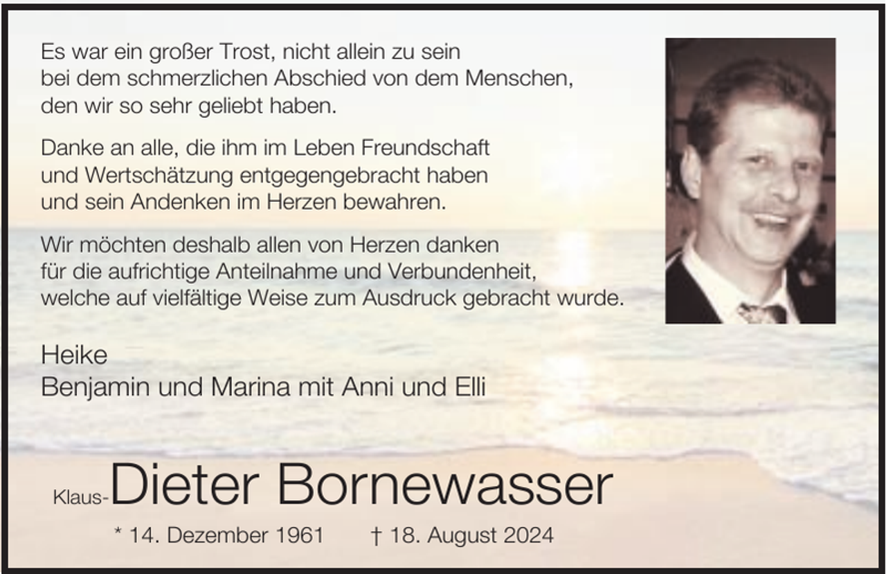 <p>Es war ein großer Trost, nicht allein zu sein<br />bei dem schmerzlichen Abschied von dem Menschen,<br />den wir so sehr geliebt haben.<br />Danke an alle, die ihm im Leben Freundschaft<br />und Wertschätzung entgegengebracht haben<br />und sein Andenken im Herzen bewahren.<br />Wir möchten deshalb allen von Herzen danken<br />für die aufrichtige Anteilnahme und Verbundenheit,<br />welche auf vielfältige Weise zum Ausdruck gebracht wurde.</p><p>Heike<br />Benjamin und Marina mit Anni und Elli</p><p>Dieter Bornewasser</p><p>Klaus-</p><p>* 14. Dezember 1961</p><p>† 18. August 2024</p>