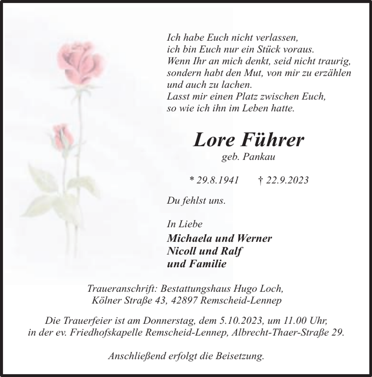 <p>Ich habe Euch nicht verlassen,<br />ich bin Euch nur ein Stück voraus.<br />Wenn Ihr an mich denkt, seid nicht traurig,<br />sondern habt den Mut, von mir zu erzählen<br />und auch zu lachen.<br />Lasst mir einen Platz zwischen Euch,<br />so wie ich ihn im Leben hatte.</p><p>Lore Führer<br />geb. Pankau</p><p>* 29.8.1941</p><p>† 22.9.2023</p><p>Du fehlst uns.<br />In Liebe</p><p>Michaela und Werner<br />Nicoll und Ralf<br />und Familie<br />Traueranschrift: Bestattungshaus Hugo Loch,<br />Kölner Straße 43, 42897 Remscheid-Lennep<br />Die Trauerfeier ist am Donnerstag, dem 5.10.2023, um 11.00 Uhr,<br />in der ev. Friedhofskapelle Remscheid-Lennep, Albrecht-Thaer-Straße 29.<br />Anschließend erfolgt die Beisetzung.</p>