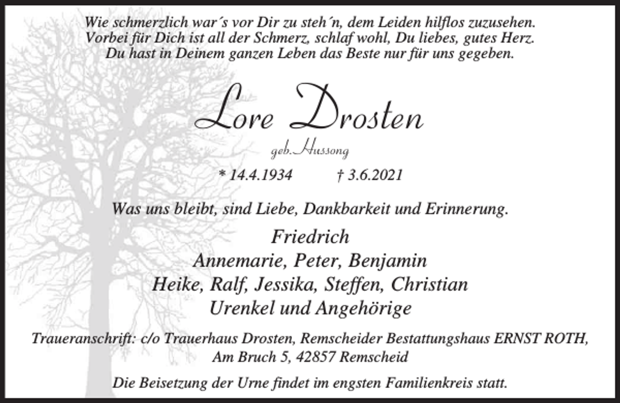 <p>Wie schmerzlich war´s vor Dir zu steh´n, dem Leiden hilflos zuzusehen.<br />Vorbei für Dich ist all der Schmerz, schlaf wohl, Du liebes, gutes Herz.<br />Du hast in Deinem ganzen Leben das Beste nur für uns gegeben.</p><p>Lore Drosten<br />geb. Hussong</p><p>* 14.4.1934</p><p>† 3.6.2021</p><p>Was uns bleibt, sind Liebe, Dankbarkeit und Erinnerung.</p><p>Friedrich<br />Annemarie, Peter, Benjamin<br />Heike, Ralf, Jessika, Steffen, Christian<br />Urenkel und Angehörige<br />Traueranschrift: c/o Trauerhaus Drosten, Remscheider Bestattungshaus ERNST ROTH,<br />Am Bruch 5, 42857 Remscheid<br />Die Beisetzung der Urne findet im engsten Familienkreis statt.</p>