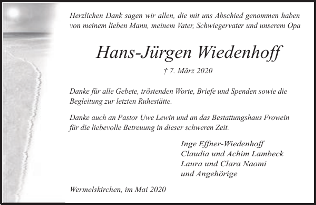 <p>Herzlichen Dank sagen wir allen, die mit uns Abschied genommen haben<br />von meinem lieben Mann, meinem Vater, Schwiegervater und unserem Opa</p><p>Hans-Jürgen Wiedenhoff<br />† 7. März 2020<br />Danke für alle Gebete, tröstenden Worte, Briefe und Spenden sowie die<br />Begleitung zur letzten Ruhestätte.<br />Danke auch an Pastor Uwe Lewin und an das Bestattungshaus Frowein<br />für die liebevolle Betreuung in dieser schweren Zeit.<br />Inge Effner-Wiedenhoff<br />Claudia und Achim Lambeck<br />Laura und Clara Naomi<br />und Angehörige</p><p>Wermelskirchen, im Mai 2020</p>