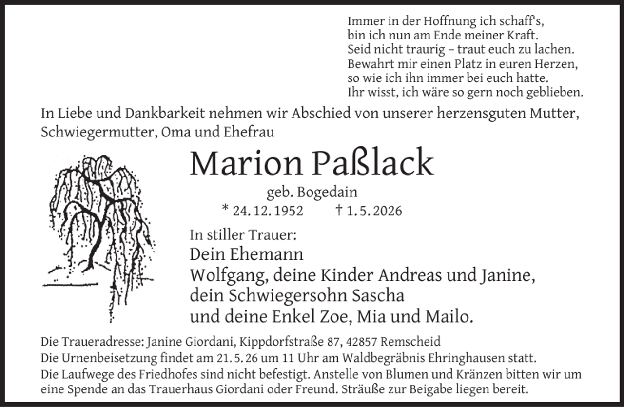 <p>Immer in der Hoffnung ich schaff‘s,<br />bin ich nun am Ende meiner Kraft.<br />Seid nicht traurig – traut euch zu lachen.<br />Bewahrt mir einen Platz in euren Herzen,<br />so wie ich ihn immer bei euch hatte.<br />Ihr wisst, ich wäre so gern noch geblieben.</p><p>In Liebe und Dankbarkeit nehmen wir Abschied von unserer herzensguten Mutter,<br />Schwiegermutter, Oma und Ehefrau</p><p>Marion Paßlack<br />geb. Bogedain<br />* 24. 12. 1952<br />† 1. 5. 2026<br />In stiller Trauer:</p><p>Dein Ehemann<br />Wolfgang, deine Kinder Andreas und Janine,<br />dein Schwiegersohn Sascha<br />und deine Enkel Zoe, Mia und Mailo.<br />Die Traueradresse: Janine Giordani, Kippdorfstraße 87, 42857 Remscheid<br />Die Urnenbeisetzung ﬁndet am 21. 5. 26 um 11 Uhr am Waldbegräbnis Ehringhausen statt.<br />Die Laufwege des Friedhofes sind nicht befestigt. Anstelle von Blumen und Kränzen bitten wir um<br />eine Spende an das Trauerhaus Giordani oder Freund. Sträuße zur Beigabe liegen bereit.</p>