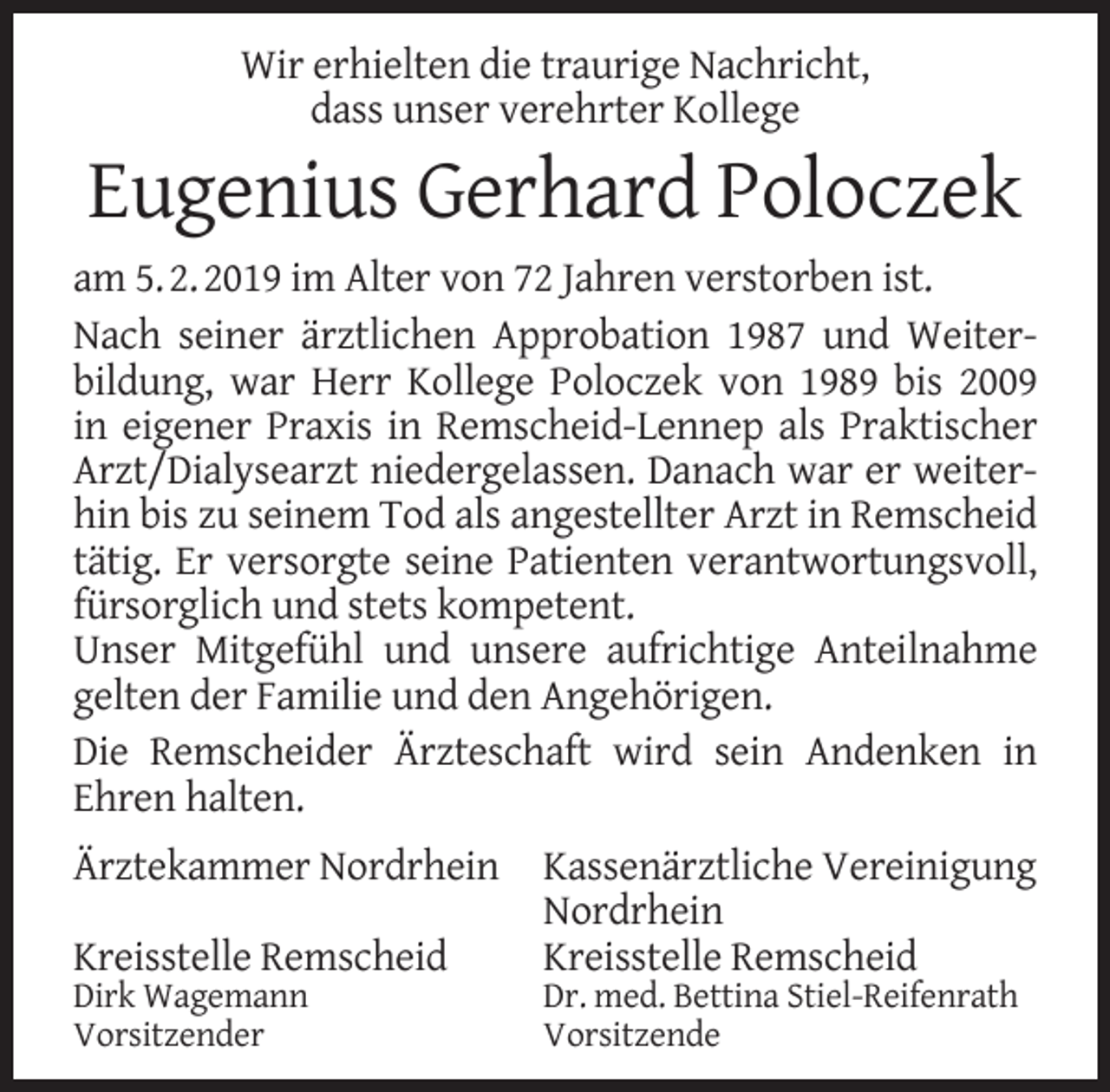 <p>Wir erhielten die traurige Nachricht,<br />dass unser verehrter Kollege</p><p>Eugenius Gerhard Poloczek<br />am 5. 2. 2019 im Alter von 72 Jahren verstorben ist.<br />Nach seiner ärztlichen Approbation 1987 und Weiterbildung, war Herr Kollege Poloczek von 1989 bis 2009<br />in eigener Praxis in Remscheid-Lennep als Praktischer<br />Arzt/Dialysearzt niedergelassen. Danach war er weiterhin bis zu seinem Tod als angestellter Arzt in Remscheid<br />tätig. Er versorgte seine Patienten verantwortungsvoll,<br />fürsorglich und stets kompetent.<br />Unser Mitgefühl und unsere aufrichtige Anteilnahme<br />gelten der Familie und den Angehörigen.<br />Die Remscheider Ärzteschaft wird sein Andenken in<br />Ehren halten.<br />Ärztekammer Nordrhein<br />Kreisstelle Remscheid<br />Dirk Wagemann<br />Vorsitzender</p><p>Kassenärztliche Vereinigung<br />Nordrhein<br />Kreisstelle Remscheid</p><p>Dr. med. Bettina Stiel-Reifenrath<br />Vorsitzende</p>