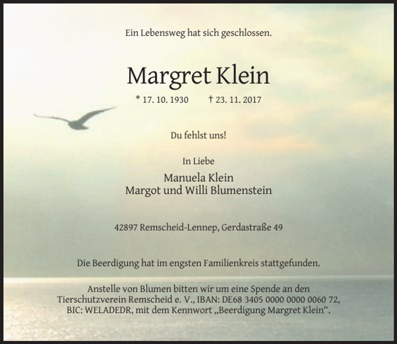 <p>Ein Lebensweg hat sich geschlossen.</p><p>Margret Klein<br />* 17. 10. 1930</p><p>† 23. 11. 2017</p><p>Du fehlst uns!<br />In Liebe</p><p>Manuela Klein<br />Margot und Willi Blumenstein</p><p>42897 Remscheid-Lennep, Gerdastraße 49</p><p>Die Beerdigung hat im engsten Familienkreis stattgefunden.<br />Anstelle von Blumen bitten wir um eine Spende an den<br />Tierschutzverein Remscheid e. V., IBAN: DE68 3405 0060 72,<br />BIC: WELADEDR, mit dem Kennwort „Beerdigung Margret Klein“.</p>