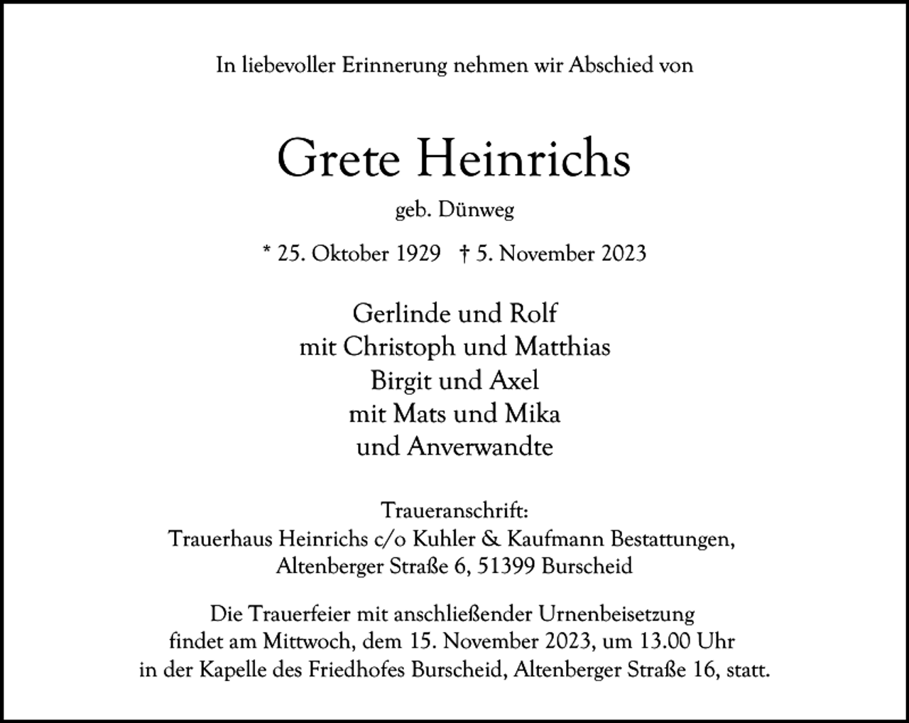 <p>In liebevoller Erinnerung nehmen wir Abschied von</p><p>Grete Heinrichs<br />geb. Dünweg</p><p>* 25. Oktober 1929 † 5. November 2023</p><p>Gerlinde und Rolf<br />mit Christoph und Matthias<br />Birgit und Axel<br />mit Mats und Mika<br />und Anverwandte<br />Traueranschrift:<br />Trauerhaus Heinrichs c/o Kuhler &amp; Kaufmann Bestattungen,<br />Altenberger Straße 6, 51399 Burscheid<br />Die Trauerfeier mit anschließender Urnenbeisetzung<br />findet am Mittwoch, dem 15. November 2023, um 13.00 Uhr<br />in der Kapelle des Friedhofes Burscheid, Altenberger Straße 16, statt.</p>