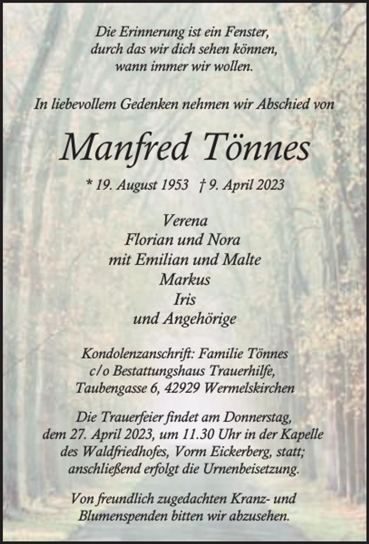 <p>Die Erinnerung ist ein Fenster,<br />durch das wir dich sehen können,<br />wann immer wir wollen.</p><p>In liebevollem Gedenken nehmen wir Abschied von</p><p>Manfred Tönnes<br />* 19. August 1953 † 9. April 2023</p><p>Verena<br />Florian und Nora<br />mit Emilian und Malte<br />Markus<br />Iris<br />und Angehörige<br />Kondolenzanschrift: Familie Tönnes<br />c/o Bestattungshaus Trauerhilfe,<br />Taubengasse 6, 42929 Wermelskirchen<br />Die Trauerfeier findet am Donnerstag,<br />dem 27. April 2023, um 11.30 Uhr in der Kapelle<br />des Waldfriedhofes, Vorm Eickerberg, statt;<br />anschließend erfolgt die Urnenbeisetzung.<br />Von freundlich zugedachten Kranz- und<br />Blumenspenden bitten wir abzusehen.</p>