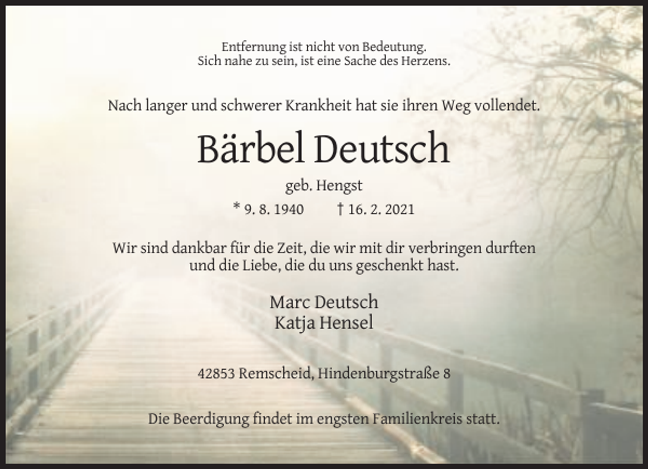 <p>Entfernung ist nicht von Bedeutung.<br />Sich nahe zu sein, ist eine Sache des Herzens.</p><p>Nach langer und schwerer Krankheit hat sie ihren Weg vollendet.</p><p>Bärbel Deutsch<br />geb. Hengst<br />* 9. 8. 1940<br />† 16. 2. 2021<br />Wir sind dankbar für die Zeit, die wir mit dir verbringen durften<br />und die Liebe, die du uns geschenkt hast.</p><p>Marc Deutsch<br />Katja Hensel<br />42853 Remscheid, Hindenburgstraße 8<br />Die Beerdigung findet im engsten Familienkreis statt.</p>