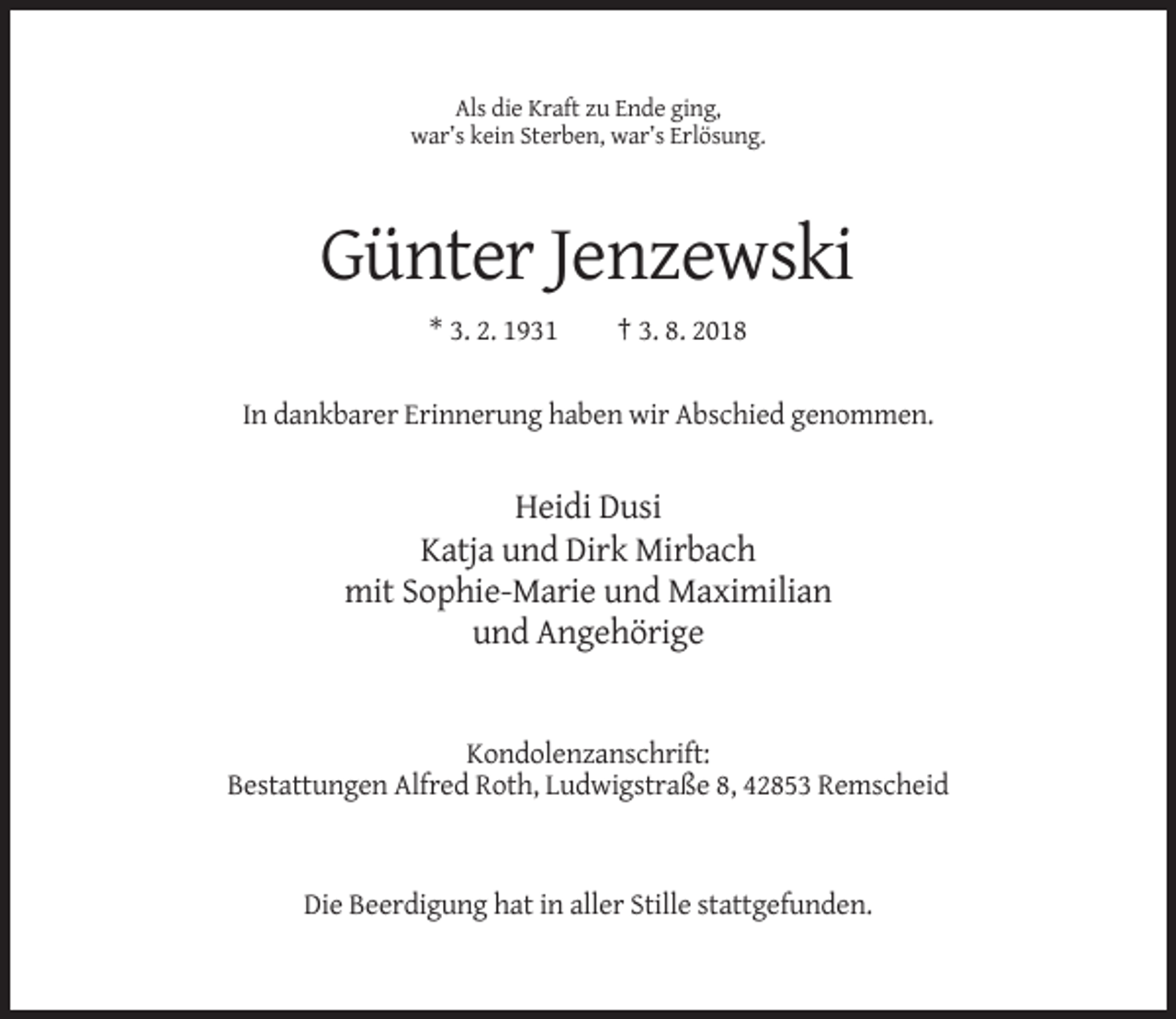 <p>Als die Kraft zu Ende ging,<br />war’s kein Sterben, war’s Erlösung.</p><p>Günter Jenzewski<br />* 3. 2. 1931</p><p>† 3. 8. 2018</p><p>In dankbarer Erinnerung haben wir Abschied genommen.</p><p>Heidi Dusi<br />Katja und Dirk Mirbach<br />mit Sophie-Marie und Maximilian<br />und Angehörige</p><p>Kondolenzanschrift:<br />Bestattungen Alfred Roth, Ludwigstraße 8, 42853 Remscheid</p><p>Die Beerdigung hat in aller Stille stattgefunden.</p>