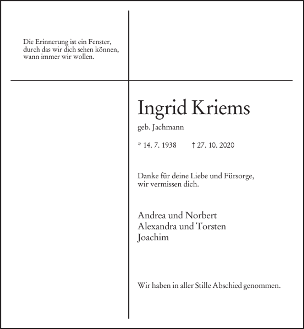 <p>Die Erinnerung ist ein Fenster,<br />durch das wir dich sehen können,<br />wann immer wir wollen.</p><p>Ingrid Kriems<br />geb. Jachmann<br />* 14. 7. 1938</p><p>† 27. 10. 2020</p><p>Danke für deine Liebe und Fürsorge,<br />wir vermissen dich.</p><p>Andrea und Norbert<br />Alexandra und Torsten<br />Joachim</p><p>Wir haben in aller Stille Abschied genommen.</p>