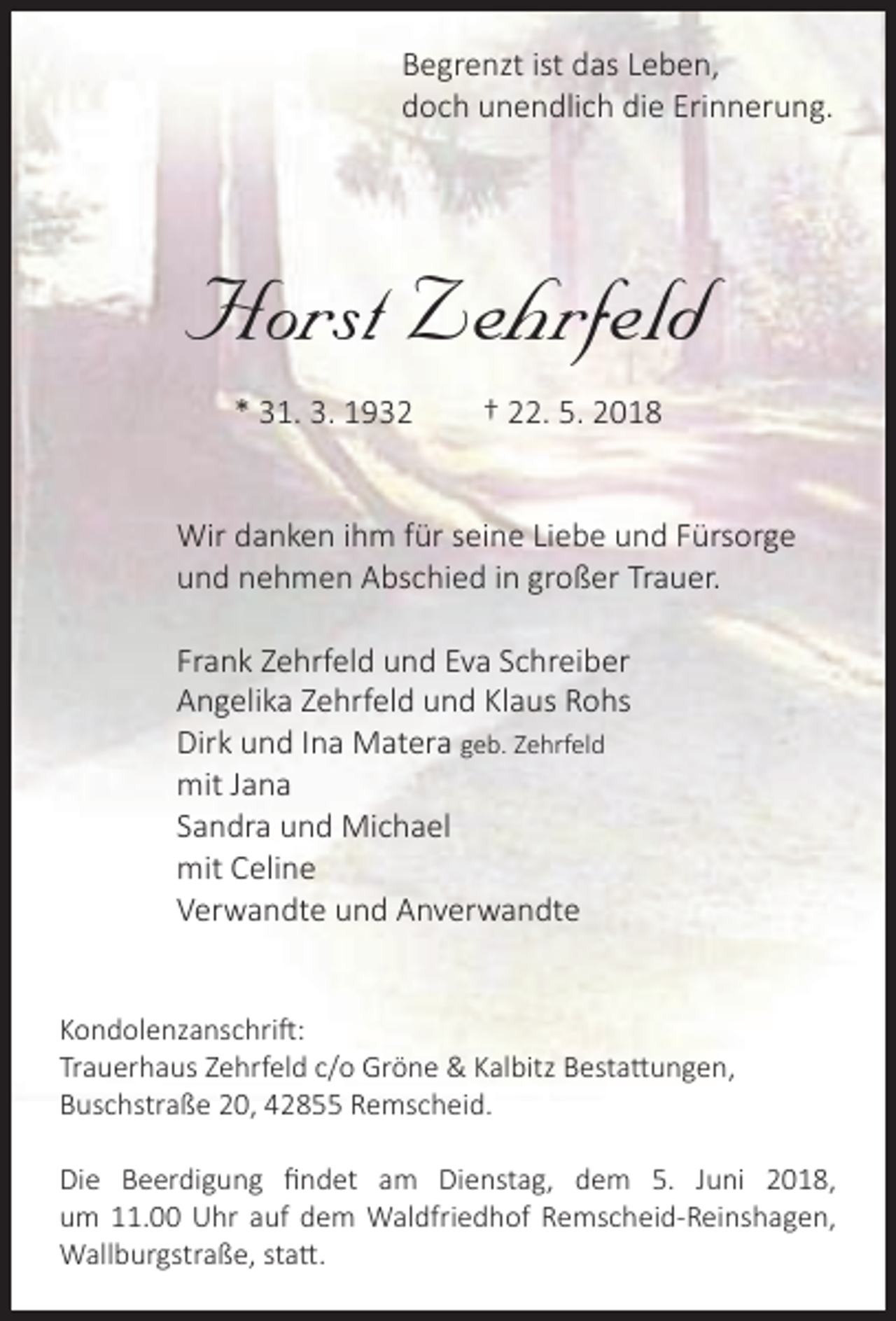 <p>Begrenzt ist das Leben,<br />doch unendlich die Erinnerung.</p><p>Horst Zehrfeld<br />* 31. 3. 1932</p><p>† 22. 5. 2018</p><p>Wir danken ihm für seine Liebe und Fürsorge<br />und nehmen Abschied in großer Trauer.<br />Frank Zehrfeld und Eva Schreiber<br />Angelika Zehrfeld und Klaus Rohs<br />Dirk und Ina Matera geb. Zehrfeld<br />mit Jana<br />Sandra und Michael<br />mit Celine<br />Verwandte und Anverwandte<br />Kondolenzanschrift:<br />Trauerhaus Zehrfeld c/o Gröne &amp; Kalbitz Bestattungen,<br />Buschstraße 20, 42855 Remscheid.<br />Die Beerdigung ﬁndet am Dienstag, dem 5. Juni 2018,<br />um 11.00 Uhr auf dem Waldfriedhof Remscheid-Reinshagen,<br />Wallburgstraße, statt.</p>