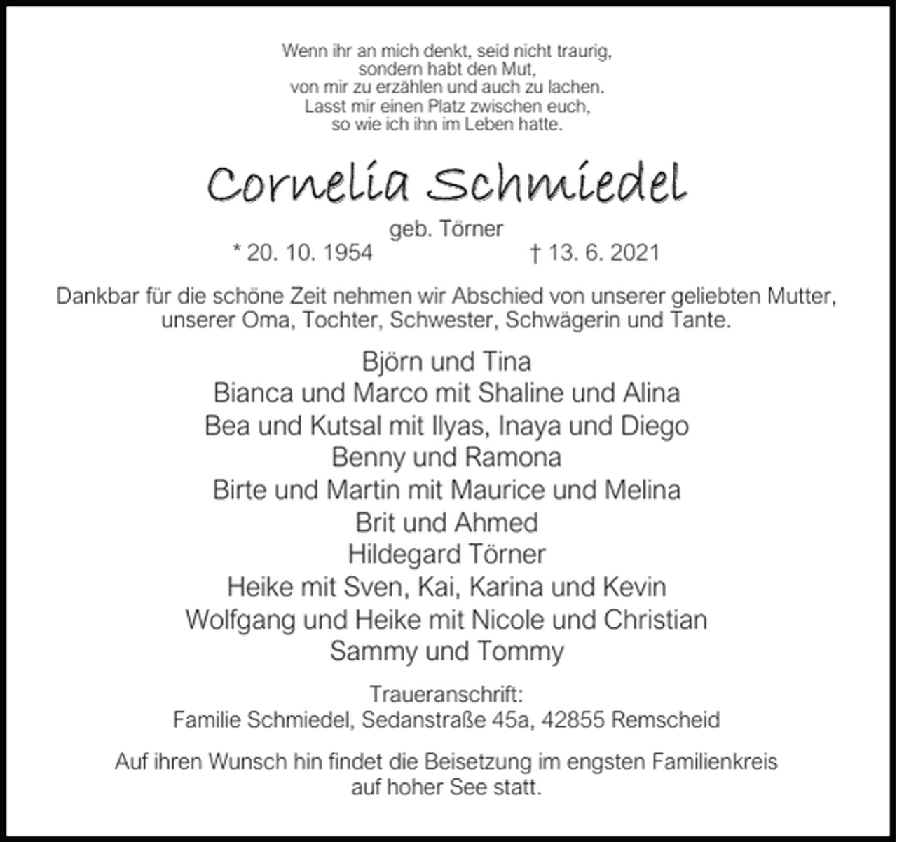 <p>Wenn ihr an mich denkt, seid nicht traurig,<br />sondern habt den Mut,<br />von mir zu erzählen und auch zu lachen.<br />Lasst mir einen Platz zwischen euch,<br />so wie ich ihn im Leben hatte.</p><p>Cornelia Schmiedel<br />* 20. 10. 1954</p><p>geb. Törner</p><p>† 13. 6. 2021</p><p>Dankbar für die schöne Zeit nehmen wir Abschied von unserer geliebten Mutter,<br />unserer Oma, Tochter, Schwester, Schwägerin und Tante.</p><p>Björn und Tina<br />Bianca und Marco mit Shaline und Alina<br />Bea und Kutsal mit Ilyas, Inaya und Diego<br />Benny und Ramona<br />Birte und Martin mit Maurice und Melina<br />Brit und Ahmed<br />Hildegard Törner<br />Heike mit Sven, Kai, Karina und Kevin<br />Wolfgang und Heike mit Nicole und Christian<br />Sammy und Tommy<br />Traueranschrift:<br />Familie Schmiedel, Sedanstraße 45a, 42855 Remscheid<br />Auf ihren Wunsch hin ndet die Beisetzung im engsten Familienkreis<br />auf hoher See statt.</p>