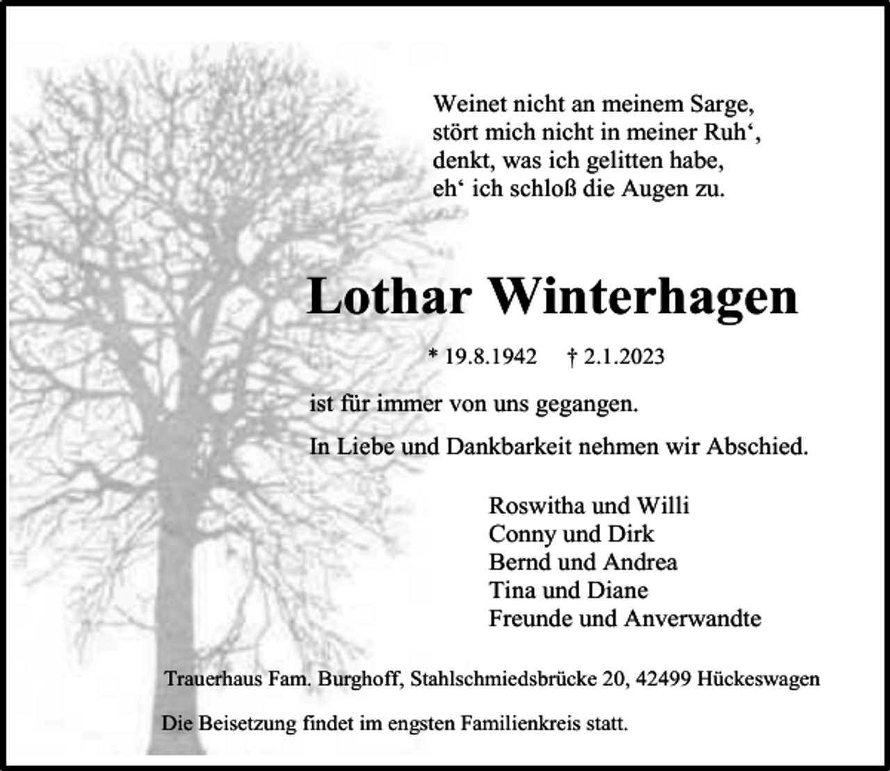 <p>Weinet nicht an meinem Sarge,<br />stört mich nicht in meiner Ruh‘,<br />denkt, was ich gelitten habe,<br />eh‘ ich schloß die Augen zu.</p><p>Lothar Winterhagen<br />* 19.8.1942</p><p>† 2.1.2023</p><p>ist für immer von uns gegangen.<br />In Liebe und Dankbarkeit nehmen wir Abschied.<br />Roswitha und Willi<br />Conny und Dirk<br />Bernd und Andrea<br />Tina und Diane<br />Freunde und Anverwandte<br />Trauerhaus Fam. Burghoff, Stahlschmiedsbrücke 20, 42499 Hückeswagen<br />Die Beisetzung findet im engsten Familienkreis statt.</p>