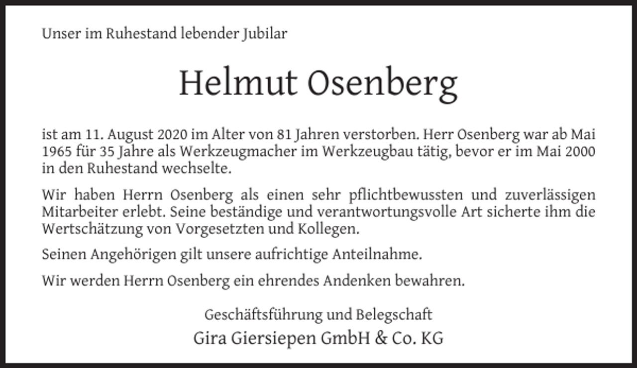 <p>Unser im Ruhestand lebender Jubilar</p><p>Helmut Osenberg<br />ist am 11. August 2020 im Alter von 81 Jahren verstorben. Herr Osenberg war ab Mai<br />1965 für 35 Jahre als Werkzeugmacher im Werkzeugbau tätig, bevor er im Mai 2000<br />in den Ruhestand wechselte.<br />Wir haben Herrn Osenberg als einen sehr pflichtbewussten und zuverlässigen<br />Mitarbeiter erlebt. Seine beständige und verantwortungsvolle Art sicherte ihm die<br />Wertschätzung von Vorgesetzten und Kollegen.<br />Seinen Angehörigen gilt unsere aufrichtige Anteilnahme.<br />Wir werden Herrn Osenberg ein ehrendes Andenken bewahren.<br />Geschäftsführung und Belegschaft</p><p>Gira Giersiepen GmbH &amp; Co. KG</p>