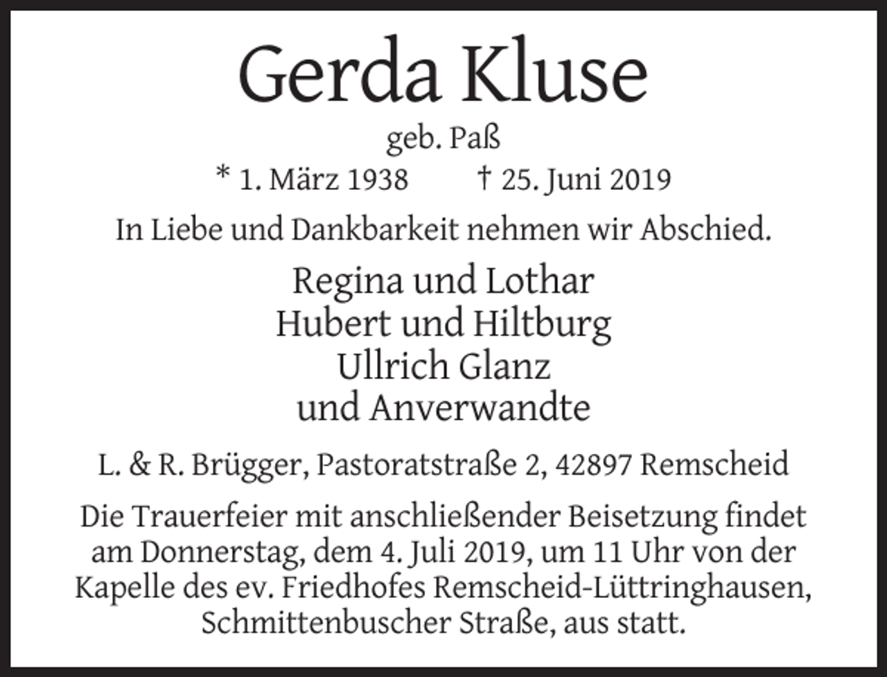 <p>Gerda Kluse<br />geb. Paß<br />* 1. März 1938<br />† 25. Juni 2019<br />In Liebe und Dankbarkeit nehmen wir Abschied.</p><p>Regina und Lothar<br />Hubert und Hiltburg<br />Ullrich Glanz<br />und Anverwandte<br />L. &amp; R. Brügger, Pastoratstraße 2, 42897 Remscheid<br />Die Trauerfeier mit anschließender Beisetzung findet<br />am Donnerstag, dem 4. Juli 2019, um 11 Uhr von der<br />Kapelle des ev. Friedhofes Remscheid-Lüttringhausen,<br />Schmittenbuscher Straße, aus statt.</p>