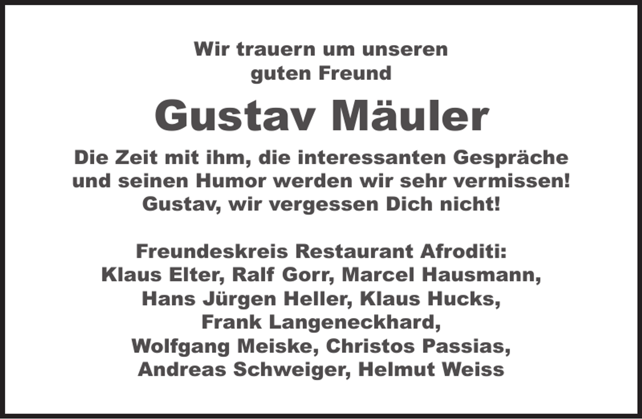 <p>Wir trauern um unseren<br />guten Freund</p><p>Gustav Mäuler</p><p>Die Zeit mit ihm, die interessanten Gespräche<br />und seinen Humor werden wir sehr vermissen!<br />Gustav, wir vergessen Dich nicht!<br />Freundeskreis Restaurant Afroditi:<br />Klaus Elter, Ralf Gorr, Marcel Hausmann,<br />Hans Jürgen Heller, Klaus Hucks,<br />Frank Langeneckhard,<br />Wolfgang Meiske, Christos Passias,<br />Andreas Schweiger, Helmut Weiss</p>