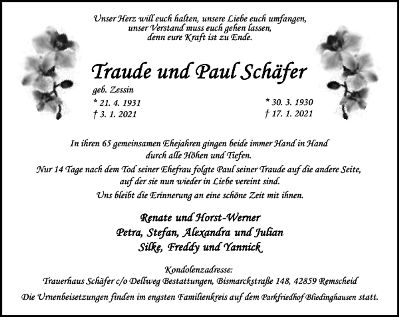 <p>Unser Herz will euch halten, unsere Liebe euch umfangen,<br />unser Verstand muss euch gehen lassen,<br />denn eure Kraft ist zu Ende.</p><p>geb. Zessin<br />* 21. 4. 1931<br />† 3. 1. 2021</p><p>* 30. 3. 1930<br />† 17. 1. 2021</p><p>In ihren 65 gemeinsamen Ehejahren gingen beide immer Hand in Hand<br />durch alle Höhen und Tiefen.<br />Nur 14 Tage nach dem Tod seiner Ehefrau folgte Paul seiner Traude auf die andere Seite,<br />auf der sie nun wieder in Liebe vereint sind.<br />Uns bleibt die Erinnerung an eine schöne Zeit mit ihnen.</p><p>Kondolenzadresse:<br />Trauerhaus Schäfer c/o Dellweg Bestattungen, Bismarckstraße 148, 42859 Remscheid<br />Die Urnenbeisetzungen finden im engsten Familienkreis auf dem Parkfriedhof Bliedinghausen statt.</p>
