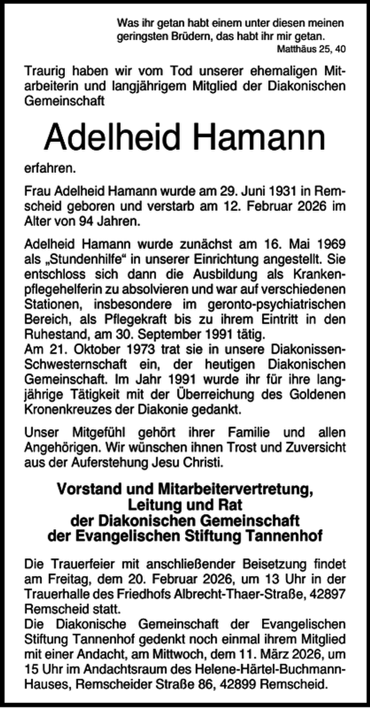 <p>Was ihr getan habt einem unter diesen meinen<br />geringsten Brüdern, das habt ihr mir getan.</p><p>Matthäus 25, 40</p><p>Traurig haben wir vom Tod unserer ehemaligen Mitarbeiterin und langjährigem Mitglied der Diakonischen<br />Gemeinschaft</p><p>Adelheid Hamann</p><p>erfahren.</p><p>Frau Adelheid Hamann wurde am 29. Juni 1931 in Remscheid geboren und verstarb am 12. Februar 2026 im<br />Alter von 94 Jahren.<br />Adelheid Hamann wurde zunächst am 16. Mai 1969<br />als „Stundenhilfe“ in unserer Einrichtung angestellt. Sie<br />entschloss sich dann die Ausbildung als Krankenpﬂegehelferin zu absolvieren und war auf verschiedenen<br />Stationen, insbesondere im geronto-psychiatrischen<br />Bereich, als Pﬂegekraft bis zu ihrem Eintritt in den<br />Ruhestand, am 30. September 1991 tätig.<br />Am 21. Oktober 1973 trat sie in unsere DiakonissenSchwesternschaft ein, der heutigen Diakonischen<br />Gemeinschaft. Im Jahr 1991 wurde ihr für ihre langjährige Tätigkeit mit der Überreichung des Goldenen<br />Kronenkreuzes der Diakonie gedankt.<br />Unser Mitgefühl gehört ihrer Familie und allen<br />Angehörigen. Wir wünschen ihnen Trost und Zuversicht<br />aus der Auferstehung Jesu Christi.</p><p>Vorstand und Mitarbeitervertretung,<br />Leitung und Rat<br />der Diakonischen Gemeinschaft<br />der Evangelischen Stiftung Tannenhof<br />Die Trauerfeier mit anschließender Beisetzung ﬁndet<br />am Freitag, dem 20. Februar 2026, um 13 Uhr in der<br />Trauerhalle des Friedhofs Albrecht-Thaer-Straße, 42897<br />Remscheid statt.<br />Die Diakonische Gemeinschaft der Evangelischen<br />Stiftung Tannenhof gedenkt noch einmal ihrem Mitglied<br />mit einer Andacht, am Mittwoch, dem 11. März 2026, um<br />15 Uhr im Andachtsraum des Helene-Härtel-BuchmannHauses, Remscheider Straße 86, 42899 Remscheid.</p>